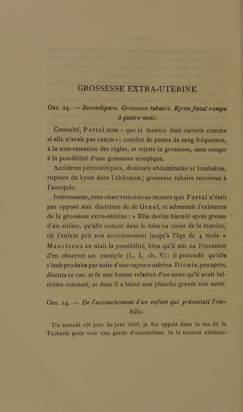 GROSSESSE EXTRA-UTÉRINE Obs. 24. — Secondipare. Grossesse tubaire. Kyste fœtal rompu à quatre mois. Consulté, Portai note « que la matrice était ouverte comme si elle n’avait pas conçu » ; conclut de pertes de sang fréquentes, à la non-cessation des règles, et rejette la grossesse, sans songer à la possibilité d’une grossesse ectopique. Accidents péritonitiques, douleurs abdominales et lombaires, rupture du kyste dans l’abdomen ; grossesse tubaire reconnue à l’autopsie. Intéressante, cette observation nous montre que Portai n’était pas opposé aux doctrines de de Graaf, et admettait l’existence de la grossesse extra-utérine : a Elle devint bientôt après grosse d’un enfant, qu’elle conçut dans le tuba ou corne de la matrice, où l’enfant prit son accroissement jusqu’à l’âge de 4 mois. » Mauriceau en niait la possibilité, bien qu’il eût eu l’occasion d’en observer un exemple (L. I, ch. V) : il prétendit qu’elle s’était produite par suite d’une rupture utérine. D ionis, peu après, discuta ce cas, et fit une bonne relation d’un autre qu’il avait lui- même constaté, et dont il a laissé une planche gravée très nette. Obs. 24. — De laccouchement d'un enfant qui présentait l'om- bilic. Un samedi 16e jour de juin 1668, je fus appelé dans la rue de la Tacherie pour voir une garde d’accouchées. Je la trouvai extrême-