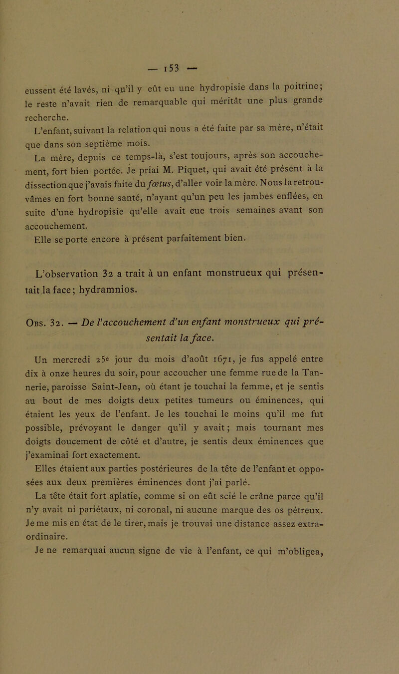 le reste n’avait rien de remarquable qui méritât une plus grande recherche. L’enfant, suivant la relation qui nous a été faite par sa mère, n était que dans son septième mois. La mère, depuis ce temps-là, s’est toujours, après son accouche- ment, fort bien portée. Je priai M. Piquet, qui avait été présent à la dissection que j’avais faite du fœtus, d’aller voir la mère. N ous la retrou- vâmes en fort bonne santé, n’ayant qu’un peu les jambes enflées, en suite d’une hydropisie qu’elle avait eue trois semaines avant son accouchement. Elle se porte encore à présent parfaitement bien. L’observation 32 a trait à un enfant monstrueux qui présen- tait la face; hydramnios. Obs. 32. — De Vaccouchement d’un enfant monstrueux qui pré- sentait la face. Un mercredi 25e jour du mois d’août 1671, je fus appelé entre dix à onze heures du soir, pour accoucher une femme rue de la Tan- nerie, paroisse Saint-Jean, où étant je touchai la femme, et je sentis au bout de mes doigts deux petites tumeurs ou éminences, qui étaient les yeux de l’enfant. Je les touchai le moins qu’il me fut possible, prévoyant le danger qu’il y avait ; mais tournant mes doigts doucement de côté et d’autre, je sentis deux éminences que j’examinai fort exactement. Elles étaient aux parties postérieures de la tête de l’enfant et oppo- sées aux deux premières éminences dont j’ai parlé. La tête était fort aplatie, comme si on eût scié le crâne parce qu’il n’y avait ni pariétaux, ni coronal, ni aucune marque des os pétreux. Je me mis en état de le tirer, mais je trouvai une distance assez extra- ordinaire. Je ne remarquai aucun signe de vie à l’enfant, ce qui m’obligea,