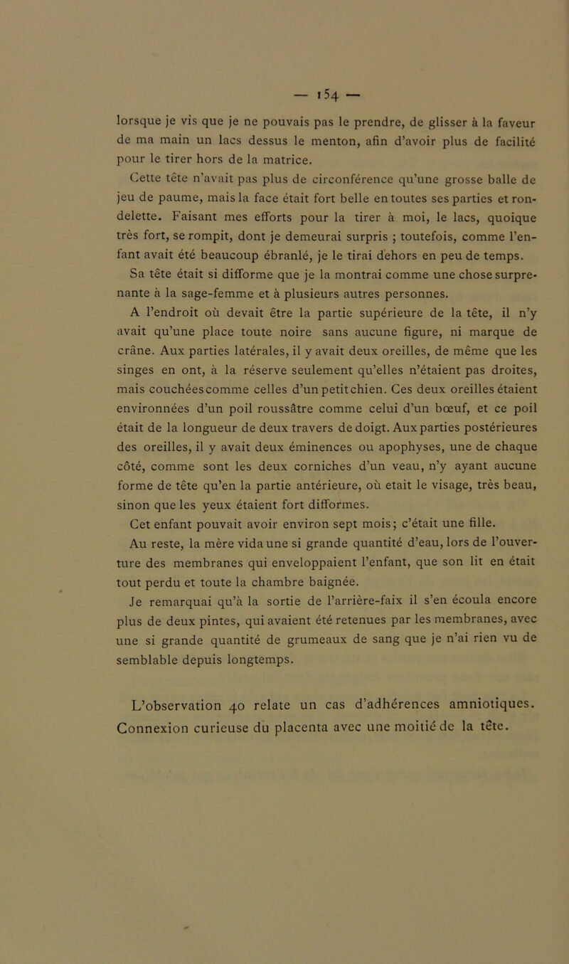 lorsque je vis que je ne pouvais pas le prendre, de glisser à la faveur de ma main un lacs dessus le menton, afin d’avoir plus de facilité pour le tirer hors de la matrice. Cette tête n’avait pas plus de circonférence qu’une grosse balle de jeu de paume, mais la face était fort belle en toutes ses parties et ron- delette. Faisant mes efforts pour la tirer à moi, le lacs, quoique très fort, se rompit, dont je demeurai surpris ; toutefois, comme l’en- fant avait été beaucoup ébranlé, je le tirai dehors en peu de temps. Sa tête était si difforme que je la montrai comme une chose surpre- nante à la sage-femme et à plusieurs autres personnes. A l’endroit où devait être la partie supérieure de la tête, il n’y avait qu’une place toute noire sans aucune figure, ni marque de crâne. Aux parties latérales, il y avait deux oreilles, de même que les singes en ont, à la réserve seulement qu’elles n’étaient pas droites, mais couchées comme celles d’un petit chien. Ces deux oreilles étaient environnées d’un poil roussâtre comme celui d’un bœuf, et ce poil était de la longueur de deux travers de doigt. Aux parties postérieures des oreilles, il y avait deux éminences ou apophyses, une de chaque côté, comme sont les deux corniches d’un veau, n’y ayant aucune forme de tête qu’en la partie antérieure, où était le visage, très beau, sinon que les yeux étaient fort difformes. Cet enfant pouvait avoir environ sept mois; c’était une fille. Au reste, la mère vida une si grande quantité d’eau, lors de l’ouver- ture des membranes qui enveloppaient l’enfant, que son lit en était tout perdu et toute la chambre baignée. Je remarquai qu’à la sortie de l’arrière-faix il s’en écoula encore plus de deux pintes, qui avaient été retenues par les membranes, avec une si grande quantité de grumeaux de sang que je n’ai rien vu de semblable depuis longtemps. L’observation 40 relate un cas d’adhérences amniotiques. Connexion curieuse du placenta avec une moitié de la tête.