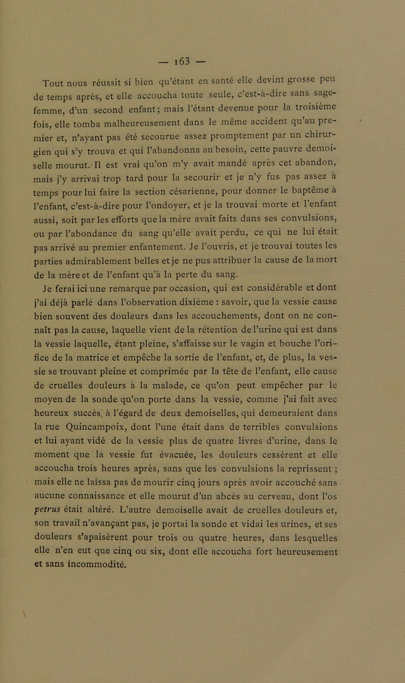 — 16 3 — Tout nous réussit si bien qu’étant en santé elle devint grosse peu de temps après, et elle accoucha toute seule, c’est-à-dire sans sage- femme, d’un second enfant; mais l’étant devenue pour la troisième fois, elle tomba malheureusement dans le meme accident qu au pre mier et, n’ayant pas été secourue assez promptement par un chirur- gien qui s’y trouva et qui l’abandonna au besoin, cette pauvre demoi- selle mourut. Il est vrai qu’on m’y avait mandé après cet abandon, mais j’y arrivai trop tard pour la secourir et je n’y fus pas assez à temps pour lui faire la section césarienne, pour donner le baptême à l’enfant, c’est-à-dire pour l’ondoyer, et je la trouvai morte et l’enfant aussi, soit par les efforts que la mère avait faits dans ses convulsions, ou par l’abondance du sang qu’elle avait perdu, ce qui ne lui était pas arrivé au premier enfantement. Je l’ouvris, et je trouvai toutes les parties admirablement belles et je ne pus attribuer la cause de la mort de la mère et de l’enfant qu’à la perte du sang. Je ferai ici une remarque par occasion, qui est considérable et dont j’ai déjà parlé dans l’observation dixième : savoir, que la vessie cause bien souvent des douleurs dans les accouchements, dont on ne con- naît pas la cause, laquelle vient de la rétention de l’urine qui est dans la vessie laquelle, étant pleine, s’affaisse sur le vagin et bouche l’ori- fice de la matrice et empêche la sortie de l’enfant, et, de plus, la ves- sie se trouvant pleine et comprimée par la tête de l’enfant, elle cause de cruelles douleurs à la malade, ce qu’on peut empêcher par le moyen de la sonde qu’on porte dans la vessie, comme j’ai fait avec heureux succès, à l’égard de deux demoiselles, qui demeuraient dans la rue Quincampoix, dont l’une était dans de terribles convulsions et lui ayant vidé de la \essie plus de quatre livres d’urine, dans le moment que la vessie fut évacuée, les douleurs cessèrent et elle accoucha trois heures après, sans que les convulsions la reprissent ; mais elle ne laissa pas de mourir cinq jours après avoir accouché sans aucune connaissance et elle mourut d’un abcès au cerveau, dont l’os petrus était altéré. L’autre demoiselle avait de cruelles douleurs et, son travail n’avançant pas, je portai la sonde et vidai les urines, et ses douleurs s’apaisèrent pour trois ou quatre heures, dans lesquelles elle n’en eut que cinq ou six, dont elle accoucha fort heureusement et sans incommodité.