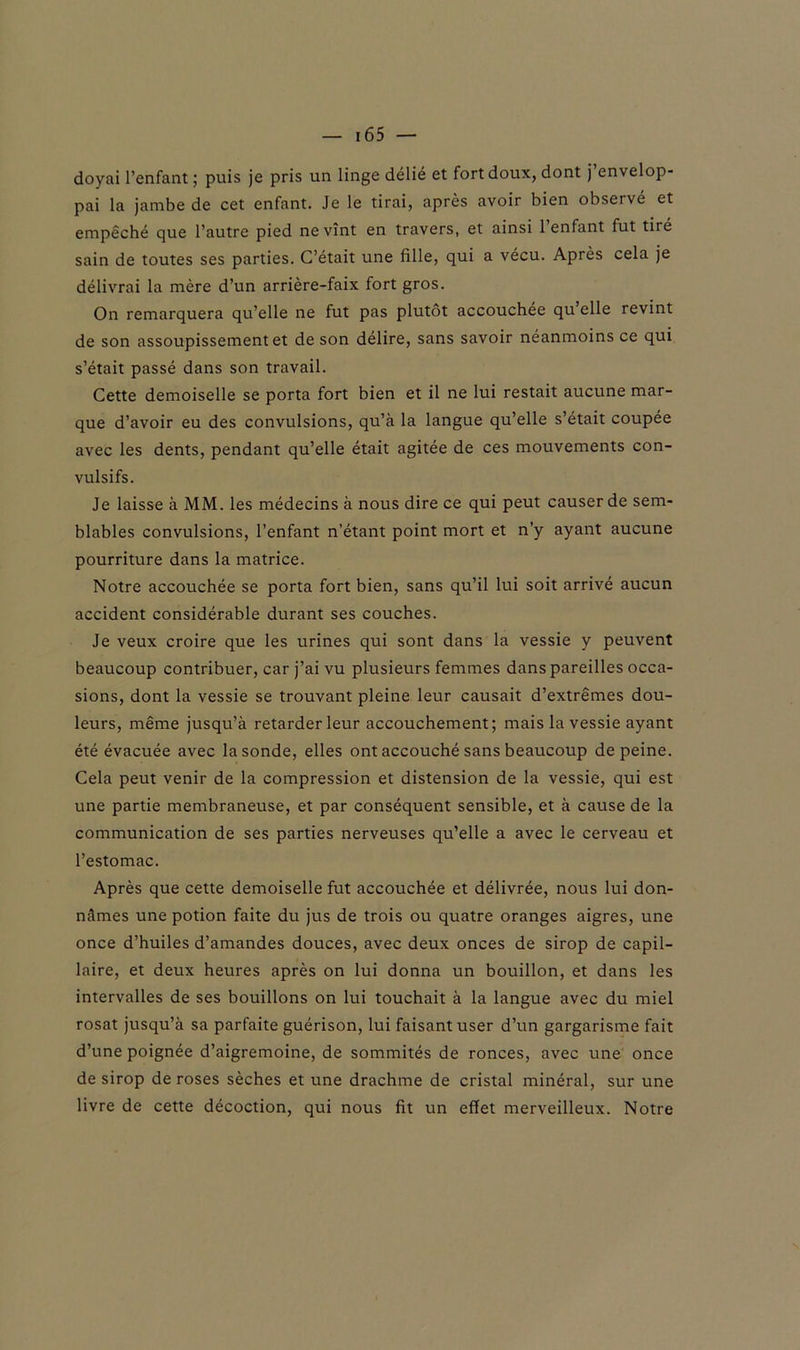 doyai l’enfant; puis je pris un linge délié et fort doux, dont j’envelop- pai la jambe de cet enfant. Je le tirai, après avoir bien observé et empêché que l’autre pied ne vînt en travers, et ainsi 1 enfant fut tiré sain de toutes ses parties. C’était une fille, qui a vécu. Après cela je délivrai la mère d’un arrière-faix fort gros. On remarquera qu’elle ne fut pas plutôt accouchée qu elle revint de son assoupissement et de son délire, sans savoir néanmoins ce qui s’était passé dans son travail. Cette demoiselle se porta fort bien et il ne lui restait aucune mar- que d’avoir eu des convulsions, qu’à la langue qu’elle s’était coupée avec les dents, pendant qu’elle était agitée de ces mouvements con- vulsifs. Je laisse à MM. les médecins à nous dire ce qui peut causer de sem- blables convulsions, l’enfant n’étant point mort et n’y ayant aucune pourriture dans la matrice. Notre accouchée se porta fort bien, sans qu’il lui soit arrivé aucun accident considérable durant ses couches. Je veux croire que les urines qui sont dans la vessie y peuvent beaucoup contribuer, car j’ai vu plusieurs femmes dans pareilles occa- sions, dont la vessie se trouvant pleine leur causait d’extrêmes dou- leurs, même jusqu’à retarder leur accouchement; mais la vessie ayant été évacuée avec la sonde, elles ont accouché sans beaucoup de peine. Cela peut venir de la compression et distension de la vessie, qui est une partie membraneuse, et par conséquent sensible, et à cause de la communication de ses parties nerveuses qu’elle a avec le cerveau et l’estomac. Après que cette demoiselle fut accouchée et délivrée, nous lui don- nâmes une potion faite du jus de trois ou quatre oranges aigres, une once d’huiles d’amandes douces, avec deux onces de sirop de capil- laire, et deux heures après on lui donna un bouillon, et dans les intervalles de ses bouillons on lui touchait à la langue avec du miel rosat jusqu’à sa parfaite guérison, lui faisant user d’un gargarisme fait d’une poignée d’aigremoine, de sommités de ronces, avec une once de sirop de roses sèches et une drachme de cristal minéral, sur une livre de cette décoction, qui nous fit un effet merveilleux. Notre