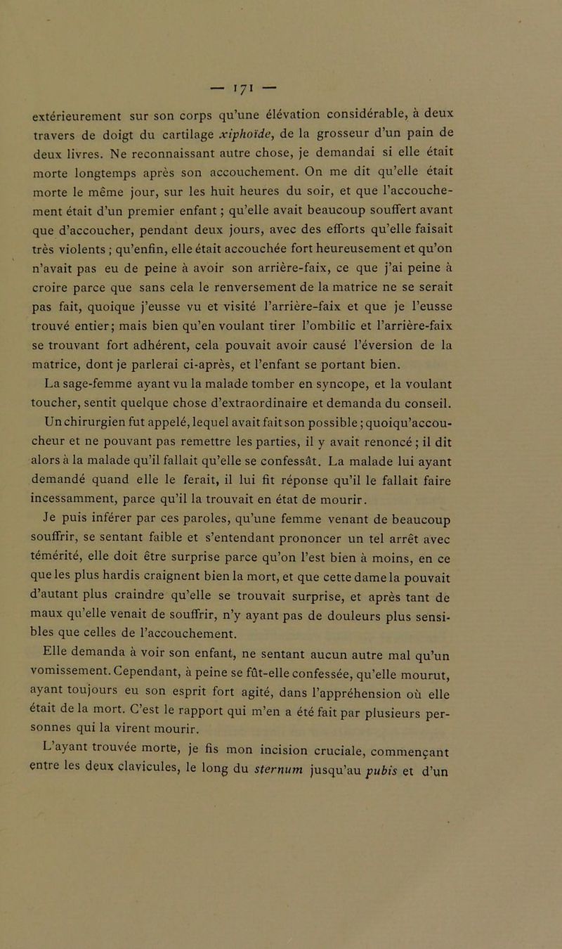 extérieurement sur son corps qu’une élévation considérable, à deux travers de doigt du cartilage xiphotde, de la grosseur d’un pain de deux livres. Ne reconnaissant autre chose, je demandai si elle était morte longtemps après son accouchement. On me dit qu’elle était morte le même jour, sur les huit heures du soir, et que l’accouche- ment était d’un premier enfant ; qu’elle avait beaucoup souffert avant que d’accoucher, pendant deux jours, avec des efforts qu’elle faisait très violents ; qu’enfin, elle était accouchée fort heureusement et qu’on n’avait pas eu de peine à avoir son arrière-faix, ce que j’ai peine à croire parce que sans cela le renversement de la matrice ne se serait pas fait, quoique j’eusse vu et visité l’arrière-faix et que je l’eusse trouvé entier; mais bien qu’en voulant tirer l’ombilic et l’arrière-faix se trouvant fort adhérent, cela pouvait avoir causé l’éversion de la matrice, dont je parlerai ci-après, et l’enfant se portant bien. La sage-femme ayant vu la malade tomber en syncope, et la voulant toucher, sentit quelque chose d’extraordinaire et demanda du conseil. Un chirurgien fut appelé, lequel avait fait son possible ;quoiqu’accou- cheur et ne pouvant pas remettre les parties, il y avait renoncé ; il dit alors à la malade qu’il fallait qu’elle se confessât. La malade lui ayant demandé quand elle le ferait, il lui fit réponse qu’il le fallait faire incessamment, parce qu’il la trouvait en état de mourir. Je puis inférer par ces paroles, qu’une femme venant de beaucoup souffrir, se sentant faible et s’entendant prononcer un tel arrêt avec témérité, elle doit être surprise parce qu’on l’est bien à moins, en ce que les plus hardis craignent bien la mort, et que cette dame la pouvait d’autant plus craindre qu’elle se trouvait surprise, et après tant de maux qu’elle venait de souffrir, n’y ayant pas de douleurs plus sensi- bles que celles de l’accouchement. Elle demanda à voir son enfant, ne sentant aucun autre mal qu’un vomissement. Cependant, a peine se fût-elle confessée, qu’elle mourut, ayant toujours eu son esprit fort agité, dans l’appréhension où elle était de la mort. C est le rapport qui m’en a été fait par plusieurs per- sonnes qui la virent mourir. Lapant trouvée morte, je fis mon incision cruciale, commençant entre les deux clavicules, le long du sternum jusqu’au pubis et d’un