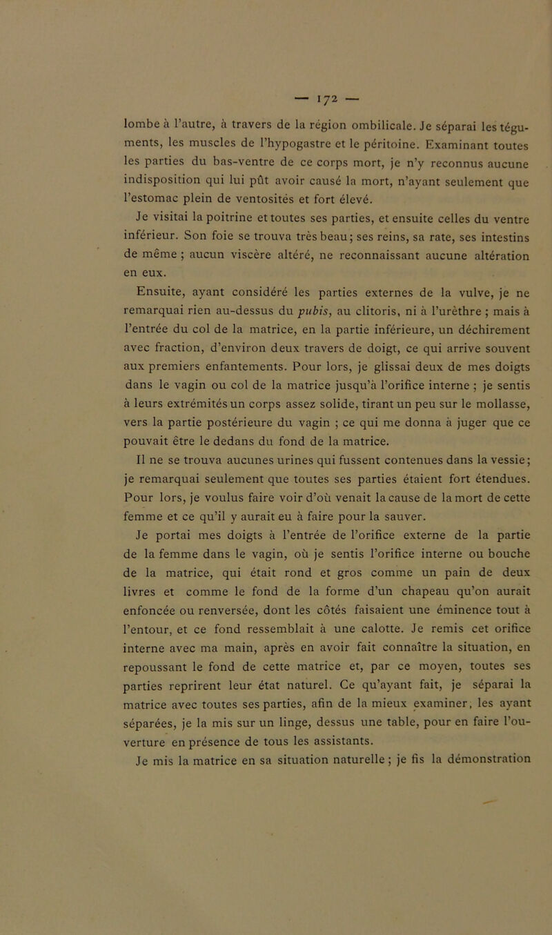 lombe à l’autre, à travers de la région ombilicale. Je séparai les tégu- ments, les muscles de l’hypogastre et le péritoine. Examinant toutes les parties du bas-ventre de ce corps mort, je n’y reconnus aucune indisposition qui lui pût avoir causé la mort, n’ayant seulement que l’estomac plein de ventosités et fort élevé. Je visitai la poitrine et toutes ses parties, et ensuite celles du ventre inférieur. Son foie se trouva très beau; ses reins, sa rate, ses intestins de même ; aucun viscère altéré, ne reconnaissant aucune altération en eux. Ensuite, ayant considéré les parties externes de la vulve, je ne remarquai rien au-dessus du pubis, au clitoris, ni à l’urèthre ; mais à l’entrée du col de la matrice, en la partie inférieure, un déchirement avec fraction, d’environ deux travers de doigt, ce qui arrive souvent aux premiers enfantements. Pour lors, je glissai deux de mes doigts dans le vagin ou col de la matrice jusqu’à l’orifice interne ; je sentis à leurs extrémités un corps assez solide, tirant un peu sur le mollasse, vers la partie postérieure du vagin ; ce qui me donna à juger que ce pouvait être le dedans du fond de la matrice. Il ne se trouva aucunes urines qui fussent contenues dans la vessie; je remarquai seulement que toutes ses parties étaient fort étendues. Pour lors, je voulus faire voir d’où venait la cause de la mort de cette femme et ce qu’il y aurait eu à faire pour la sauver. Je portai mes doigts à l’entrée de l’orifice externe de la partie de la femme dans le vagin, où je sentis l’orifice interne ou bouche de la matrice, qui était rond et gros comme un pain de deux livres et comme le fond de la forme d’un chapeau qu’on aurait enfoncée ou renversée, dont les côtés faisaient une éminence tout à l’entour, et ce fond ressemblait à une calotte. Je remis cet orifice interne avec ma main, après en avoir fait connaître la situation, en repoussant le fond de cette matrice et, par ce moyen, toutes ses parties reprirent leur état naturel. Ce qu’ayant fait, je séparai la matrice avec toutes ses parties, afin de la mieux examiner, les ayant séparées, je la mis sur un linge, dessus une table, pour en faire l’ou- verture en présence de tous les assistants. Je mis la matrice en sa situation naturelle; je fis la démonstration
