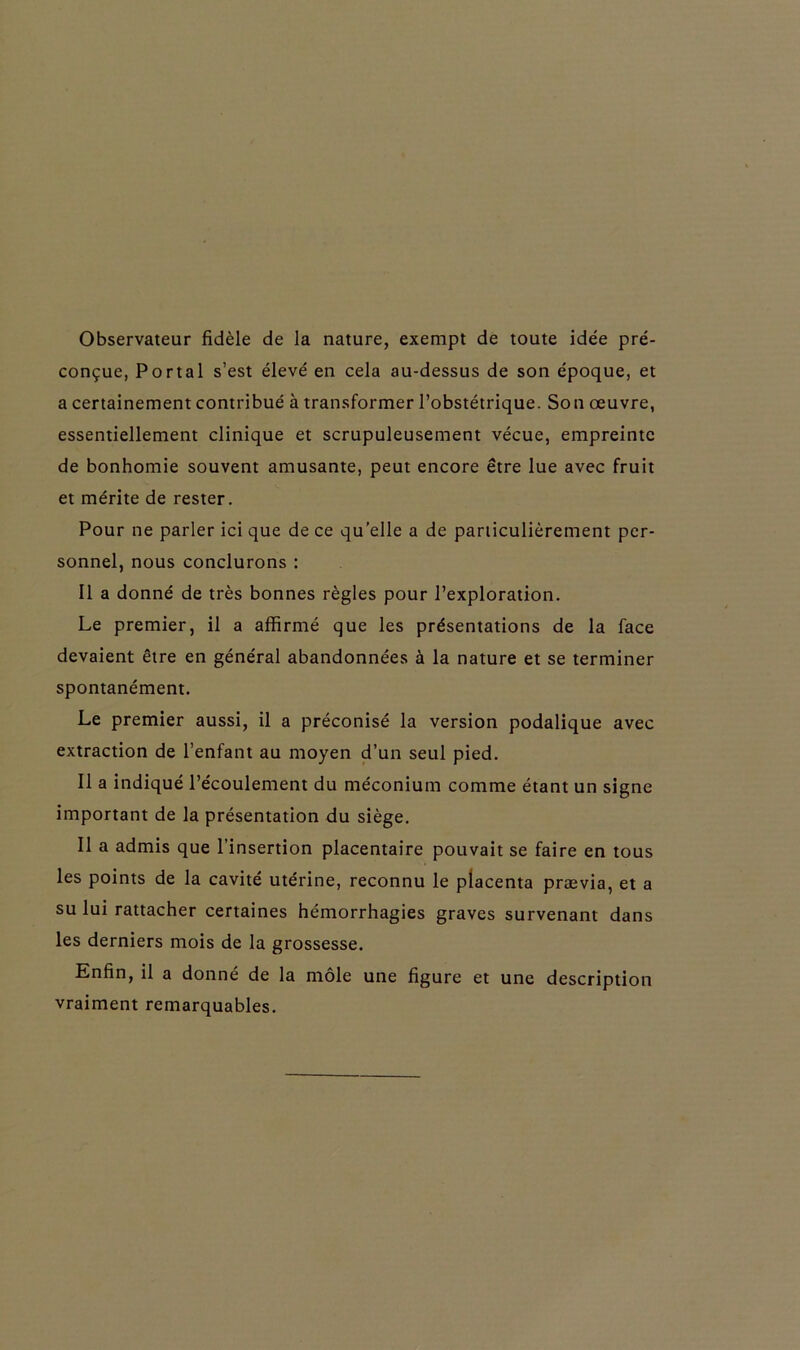 Observateur fidèle de la nature, exempt de toute idée pré- conçue, Portai s’est élevé en cela au-dessus de son époque, et a certainement contribué à transformer l’obstétrique. Son œuvre, essentiellement clinique et scrupuleusement vécue, empreinte de bonhomie souvent amusante, peut encore être lue avec fruit et mérite de rester. Pour ne parler ici que de ce quelle a de particulièrement per- sonnel, nous conclurons : Il a donné de très bonnes règles pour l’exploration. Le premier, il a affirmé que les présentations de la face devaient être en général abandonnées à la nature et se terminer spontanément. Le premier aussi, il a préconisé la version podalique avec extraction de l’enfant au moyen d’un seul pied. Il a indiqué l’écoulement du méconium comme étant un signe important de la présentation du siège. Il a admis que l’insertion placentaire pouvait se faire en tous les points de la cavité utérine, reconnu le placenta prævia, et a su lui rattacher certaines hémorrhagies graves survenant dans les derniers mois de la grossesse. Enfin, il a donné de la môle une figure et une description vraiment remarquables.