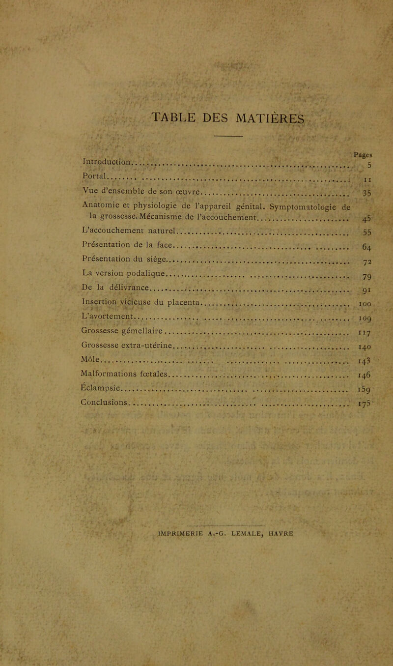 TABLE DES MATIÈRES Pages Introduction 5 Portai jj Vue d’ensemble de son œuvre 35 Anatomie et physiologie de l’appareil génital. Symptomatologie de la grossesse. Mécanisme de l’accouchement 45 L’accouchement naturel 55 Présentation de la face Présentation du siège La version podalique De la délivrance Insertion vicieuse du placenta L’avortement Grossesse gémellaire 117 Grossesse extra-utérine 140 Môle 143 Malformations fœtales 146 Éclampsie i5q Conclusions 175 IMPRIMERIE A.-G. LEMALE, HAVRE