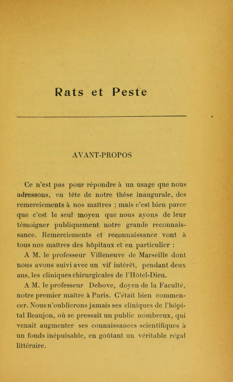 Rats et Peste AVANT-PROPOS Ce n’est pas pour répondre à un usage que nous adressons, en tête de notre thèse inaugurale, des remerciements à nos maîtres ; mais c’est bien parce que c’est le seul moyen que nous ayons de leur témoigner publiquement notre grande reconnais- sance. Remerciements et reconnaissance vont à tous nos maîtres des hôpitaux et en particulier : A M. le professeur Villeneuve de Marseille dont nous avons suivi avec un vif intérêt, pendant deux ans, les cliniques chirurgicales de l’IIôtel-Dieu. A M. le professeur Debove, doyen de la Faculté, notre premier maître à Paris. C’était bien commen- cer. Nous n’oublierons jamais ses cliniques de l’hôpi- tal Beaujon, où se pressait un public nombreux, qui venait augmenter ses connaissances scientifiques à un fonds inépuisable, en goûtant un véritable régal littéraire.