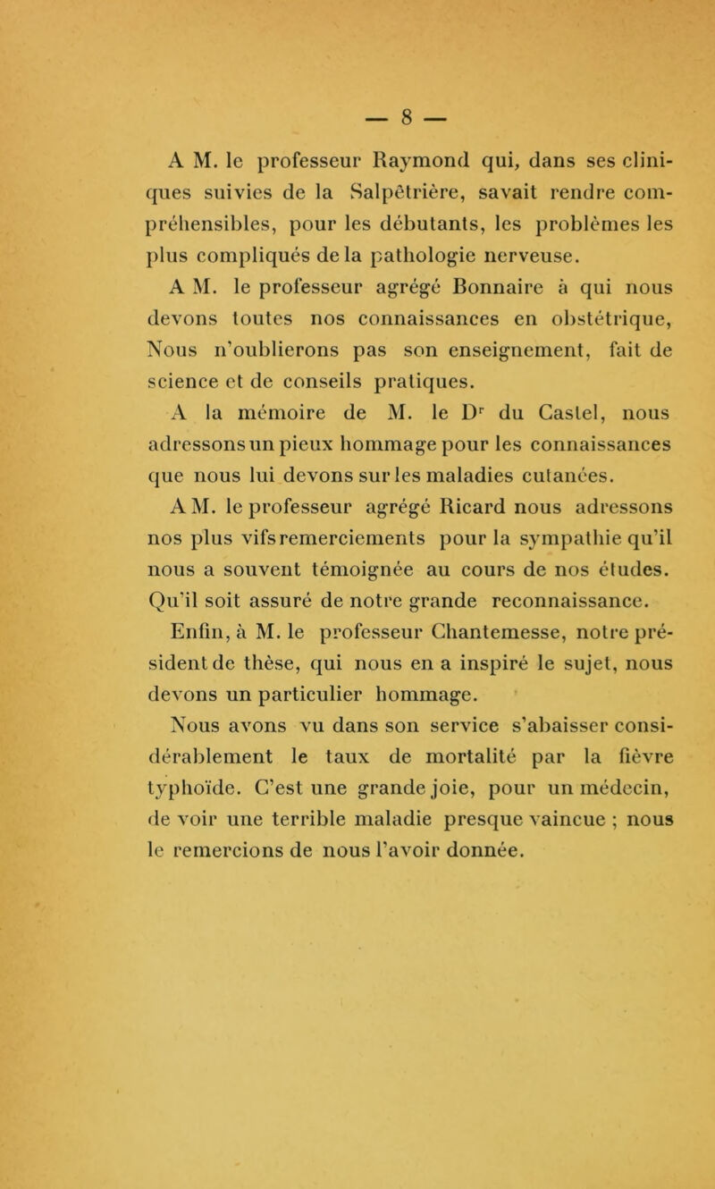 — 8 — A M. le professeur Raymond qui, dans ses clini- ques suivies de la Salpêtrière, savait rendre com- préhensibles, pour les débutants, les problèmes les plus compliqués delà pathologie nerveuse. A M. le professeur agrégé Bonnaire à qui nous devons toutes nos connaissances en obstétrique. Nous n’oublierons pas son enseignement, fait de science et de conseils pratiques. A la mémoire de M. le D'’ du Castel, nous adressons un pieux hommage pour les connaissances que nous lui devons sur les maladies cutanées. A M. le professeur agrégé Ricard nous adressons nos plus vifs remerciements pour la sympathie qu’il nous a souvent témoignée au cours de nos études. Qu’il soit assuré de notre grande reconnaissance. Enfin, à M. le professeur Ghantemesse, notre pré- sident de thèse, qui nous en a inspiré le sujet, nous devons un particulier hommage. Nous avons vu dans son service s’abaisser consi- dérablement le taux de mortalité par la fièvre typhoïde. C’est une grande joie, pour un médecin, de voir une terrible maladie presque vaincue ; nous le remercions de nous l’avoir donnée.