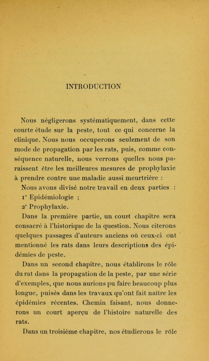 INTRODUCTION Nous négligerons systématiquement, dans cette courte étude sur la peste, tout ce qui concerne la clinique. Nous nous occuperons seulement de son mode de propagation par les rats, puis, comme con- séquence naturelle, nous verrons quelles nous pa- raissent être les meilleures mesures de prophylaxie à prendre contre une maladie aussi meurtrière : Nous avons divisé notre travail en deux parties : 1° Epidémiologie ; 2° Prophylaxie. Dans la première partie, un court chapitre sera consacré à Thistorique de la question. Nous citerons quelques passages d’auteurs anciens où ceux;ci ont mentionné les rats dans leurs descriptions des épi- démies de peste. Dans un second chapitre, nous établirons le rôle durât dans la propagation de la peste, par une série d’exemples, que nous aurions pu faire beaucoup plus longue, puisés dans les travaux qu’ont fait naître les épidémies récentes. Chemin faisant, nous donne- rons un court aperçu de l’histoire naturelle des rats. Dans un troisième chapitre, nos étudierons le rôle