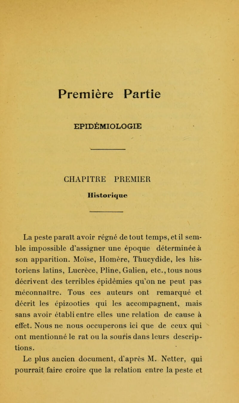 Première Partie EPIDEMIOLOGIE CHAPITRE PREMIER Historique La peste paraît avoir régné de tout temps, et il sem- ble impossible d’assigner une époque déterminée à son apparition. Moïse, Homère, Thucydide, les his- toriens latins, Lucrèce, Pline, Galien, etc., tous nous décrivent des terribles épidémies qu’on ne peut pas méconnaître. Tous ces auteurs ont remarqué et décrit les épizooties qui les accompagnent, mais sans avoir établi entre elles une relation de cause à effet. Nous ne nous occuperons ici que de ceux qui ont mentionné le rat ou la souris dans leurs descrip- tions. Le plus ancien document, d'après M. Netter, qui pourrait faire croire que la relation entre la peste et