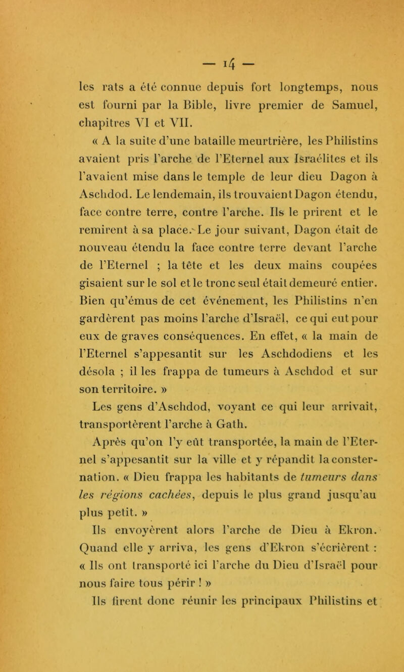 les rats a été connue depuis fort longtemps, nous est fourni par la Bible, livre premier de Samuel, chapitres VI et VII. « A la suite d’une bataille meurtrière, les Philistins avaient pris l’arche de l’Eternel aux Israélites et ils l’avaient mise dans le temple de leur dieu Dagon à Aschdod. Le lendemain, ils trouvaient Dagon étendu, face contre terre, contre l’arche. Ils le prirent et le remirent à sa place.'-Le jour suivant, Dagon était de nouveau étendu la face contre terre devant l’arche de l’Eternel ; la tête et les deux mains coupées gisaient sur le sol et le tronc seul était demeuré entier. Bien qu’émus de cet événement, les Philistins n’en gardèrent pas moins l’arche d’Israël, ce qui eut pour eux de graves conséquences. En effet, « la main de l’Eternel s’appesantit sur les Aschdodiens et les désola ; il les frappa de tumeurs à Aschdod et sur son territoire. » Les gens d’Aschdod, voyant ce qui leur arrivait, transportèrent l’arche à Galh. Après qu’on l’y eût transportée, la main de l’Eter- nel s’appesantit sur la ville et y répandit la conster- nation. « Dieu frappa les habitants de tumeurs dans les régions cachées, depuis le plus grand jusqu’au plus petit. » Ils envoyèrent alors l’arche de Dieu à Ekron. Quand elle y arriva, les gens d’Ekron s’écrièrent : « Ils ont transporté ici l’arche du Dieu d’Israël pour nous faire tous périr ! » Ils firent donc réunir les principaux Philistins et