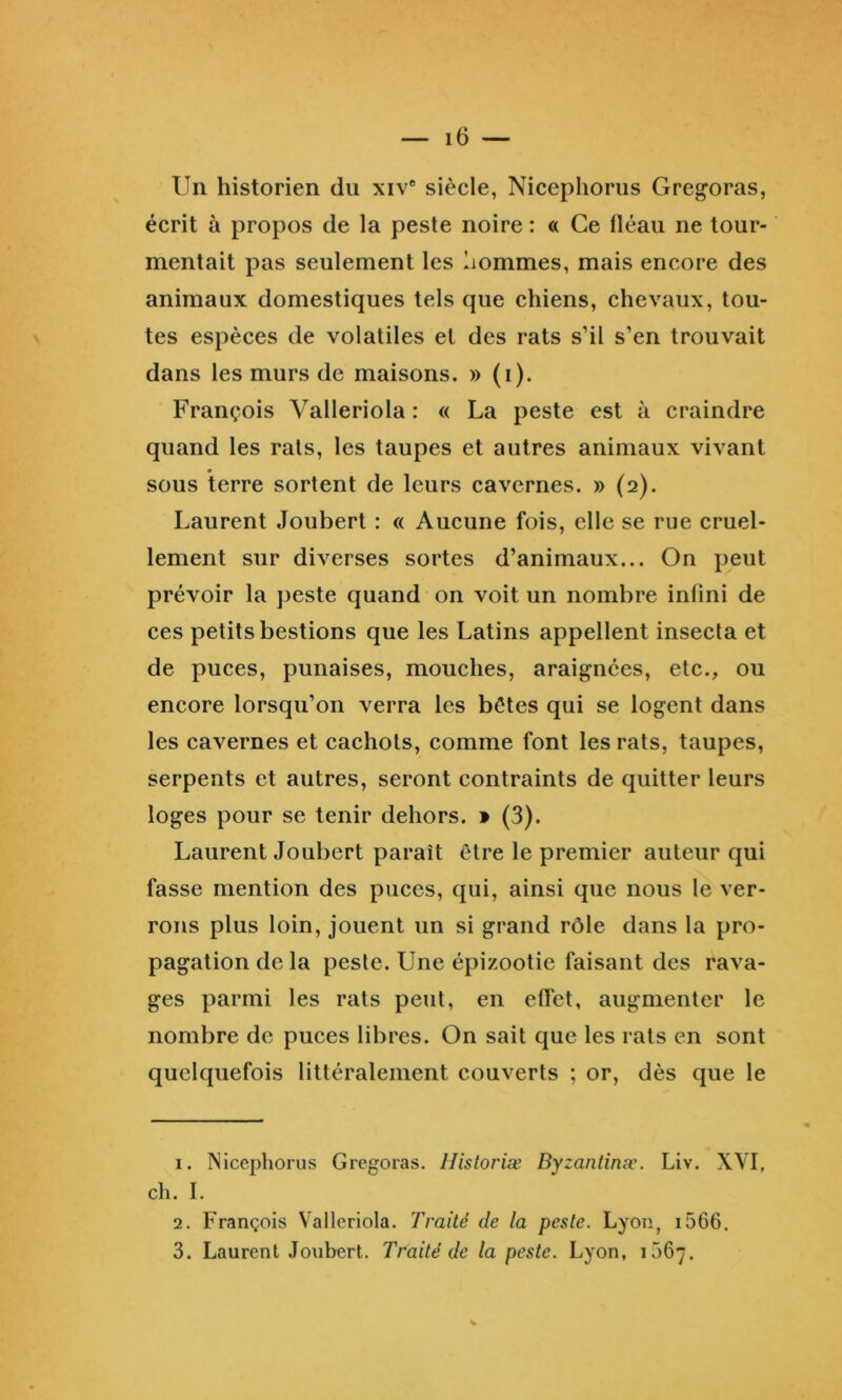 Un historien du xiv“ siècle, Nicephorus Gregoras, écrit à propos de la peste noire : « Ce lléau ne tour- mentait pas seulement les hommes, mais encore des animaux domestiques tels que chiens, chevaux, tou- tes espèces de volatiles et des rats s’il s’en trouvait dans les murs de maisons. » (i). François Valleriola : « La peste est à craindre quand les rats, les taupes et autres animaux vivant sous terre sortent de leurs cavernes. » (2). Laurent Joubert : « Aucune fois, elle se rue cruel- lement sur diverses sortes d’animaux... On peut prévoir la peste quand on voit un nombre infini de ces petits bestions que les Latins appellent insecta et de puces, punaises, mouches, araignées, etc., ou encore lorsqu’on verra les bêtes qui se logent dans les cavernes et cachots, comme font les rats, taupes, serpents et autres, seront contraints de quitter leurs loges pour se tenir dehors. • (3). Laurent Joubert paraît être le premier auteur qui fasse mention des puces, qui, ainsi que nous le ver- rons plus loin, jouent un si grand rôle dans la pro- pagation de la peste. Une épizootie faisant des rava- ges parmi les rats peut, en effet, augmenter le nombre de puces libres. On sait que les rats en sont quelquefois littéralement couverts ; or, dès que le 1. Nicephorus Gregoras. llisloriæ Dyzantinæ. Liv. XVI, ch. I. 2. François Valleriola. Traité de la peste. Lyon, i566. 3. Laurent Joubert. Traité de la peste. Lyon, 1567.