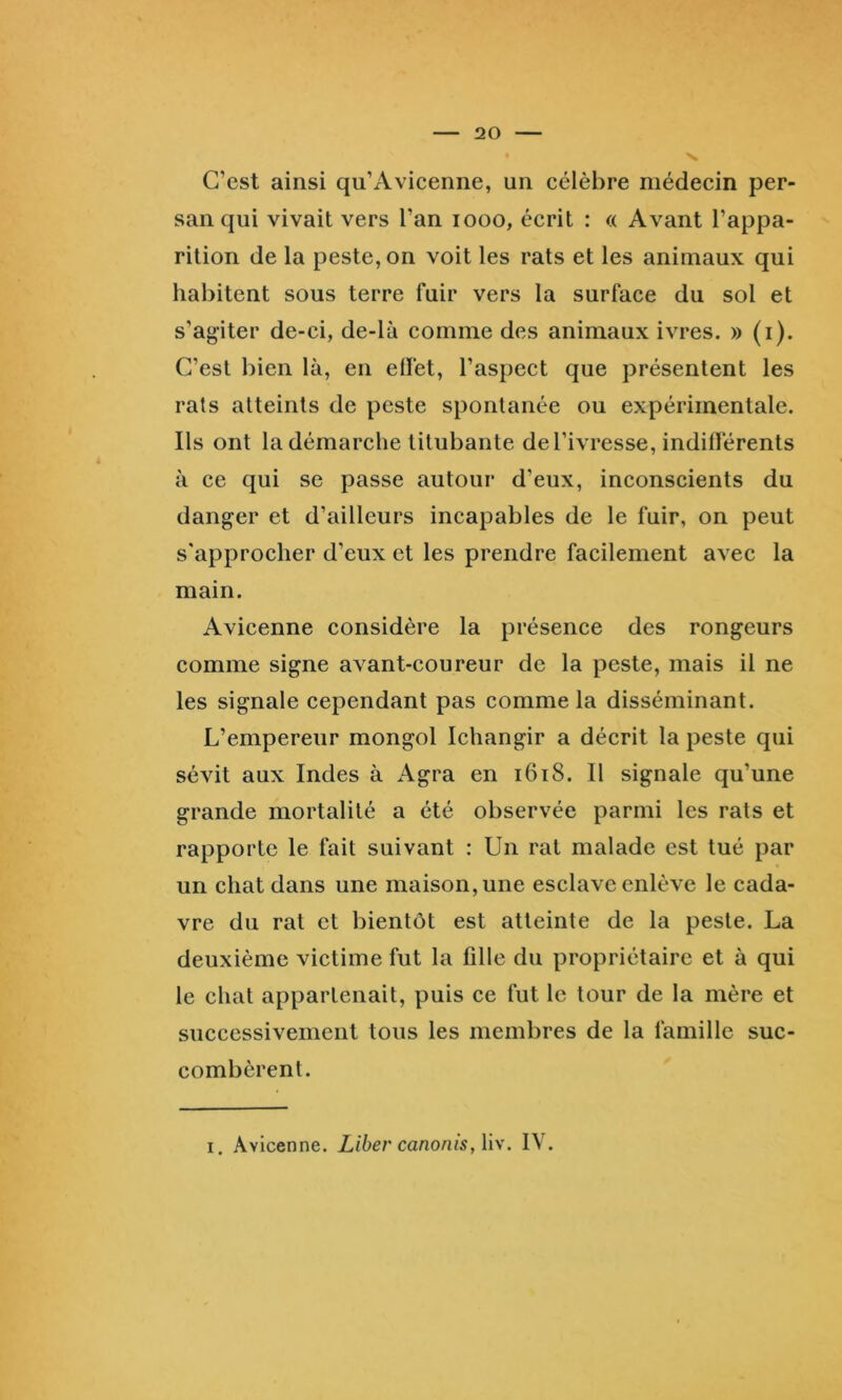 C’est ainsi qu’Avicenne, un célèbre médecin per- san qui vivait vers l’an looo, écrit : « Avant l’appa- rition de la peste, on voit les rats et les animaux qui habitent sous terre fuir vers la surface du sol et s’agiter de-ci, de-là comme des animaux ivres. » (i). C’est bien là, en elfet, l’aspect que présentent les rats atteints de peste spontanée ou expérimentale. Ils ont la démarche titubante de l’ivresse, indifférents à ce qui se passe autour d’eux, inconscients du danger et d’ailleurs incapables de le fuir, on peut s'approcher d’eux et les prendre facilement avec la main. Avicenne considère la présence des rongeurs comme signe avant-coureur de la peste, mais il ne les signale cependant pas comme la disséminant. L’empereur mongol Ichangir a décrit la peste qui sévit aux Indes à Agra en i6i8. Il signale qu’une grande mortalité a été observée parmi les rats et rapporte le fait suivant : Un rat malade est tué par un chat dans une maison, une esclave enlève le cada- vre du rat et bientôt est atteinte de la peste. La deuxième victime fut la fille du propriétaire et à qui le chat appartenait, puis ce fut le tour de la mère et successivement tous les membres de la famille suc- combèrent. I. Avicenne. Liber canonis,li\. IV.