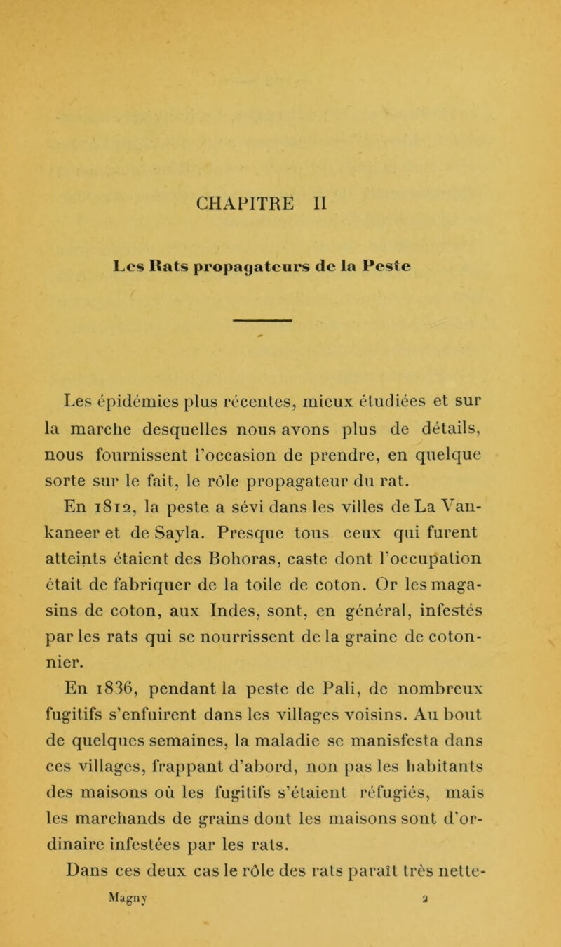 l.cs Rats propaçiatciirs de la Peste Les épidémies plus récentes, mieux étudiées et sur la marche desquelles nous avons plus de détails, nous fournissent l’occasion de prendre, en quelque sorte sui* le fait, le rôle propagateur du rat. En 1812, la peste a sévi dans les villes de La Van- kaneer et de Sayla. Presque tous ceux qui furent atteints étaient des Bolioras, caste dont l’occupation était de fabriquer de la toile de coton. Or les maga- sins de coton, aux Indes, sont, en général, inférés par les rats qui se nourrissent de la graine de coton- nier. En i836, pendant la peste de Pâli, de nombreux fugitifs s’enfuirent dans les villages voisins. Au bout de quelques semaines, la maladie se manisfesta dans ces villages, frappant d’abord, non pas les habitants des maisons où les fugitifs s’étaient réfugiés, mais les marchands de grains dont les maisons sont d'or- dinaire infestées par les rats. Dans ces deux cas le rôle des rats paraît très nette- Magny a