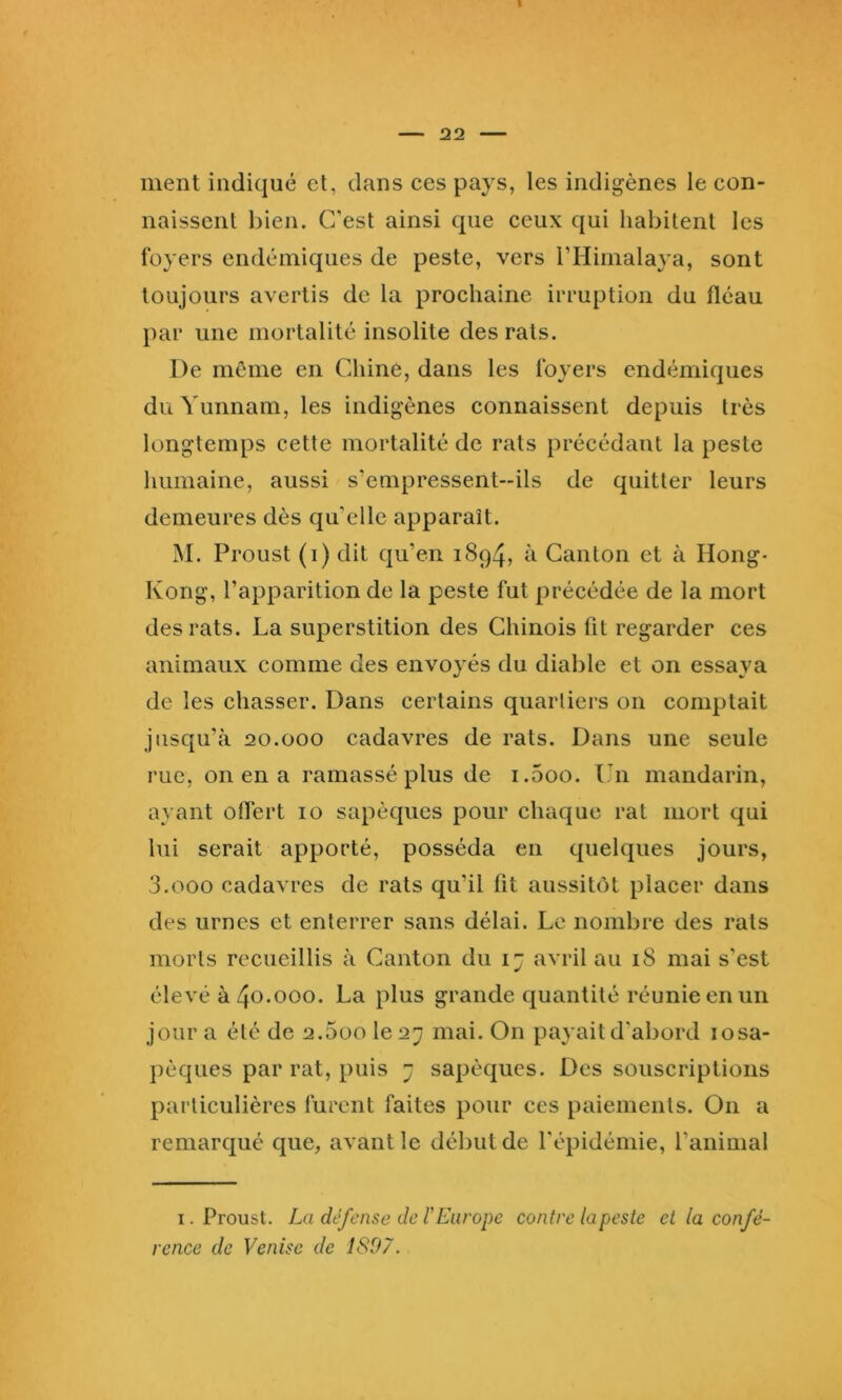 ment indiqué et, dans ces pays, les indigènes le con- naissent bien. C’est ainsi que ceux qui habitent les loyers endémiques de peste, vers l’Himalaya, sont toujours avertis de la prochaine irruption du fléau par une mortalité insolite des rats. De même en Chine, dans les loyers endémiques du Yunnam, les indigènes connaissent depuis très longtemps cette mortalité de rats précédant la peste humaine, aussi s’empressent-ils de quitter leurs demeures dès qu’elle apparaît. M. Proust (i) dit qu’en 1894, à Canton et à Hong- Kong, l’apparition de la peste fut précédée de la mort des rats. La superstition des Chinois fit regarder ces animaux comme des envoyés du diable et on essaya de les chasser. Dans certains quartiers on comptait jusqu’à 20.000 cadavres de rats. Dans une seule rue, on en a ramassé plus de i.5oo. t 11 mandarin, ayant offert 10 sapèques pour chaque rat mort qui lui serait apporté, posséda en quelques jours, 3.000 cadavres de rats qu’il fit aussitôt placer dans des urnes et enterrer sans délai. Le nombre des rats morts recueillis à Canton du 1 j avril au 18 mai s’est élevé à 40.000. La plus grande quantité réunie en un jour a été de 2.5üo le 27 mai. On payait d'abord losa- })èques par rat, puis 7 sapèques. Des souscriptions particulières furent faites pour ces paiements. On a remarqué que, avant le début de l'épidémie, l’animal I. Proust. La défense de r Europe contre la peste ci la confé- rence de Venise de 1897.