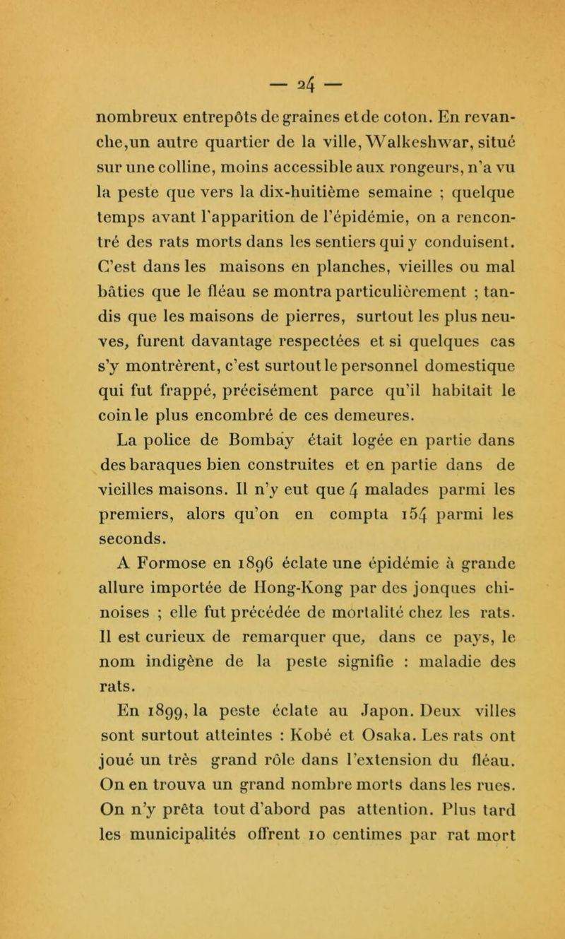 nombreux entrepôts de graines et de coton. En revan- che,un autre quartier de la ville, Walkeshwar, situé sur une colline, moins accessible aux rongeurs, n’a vu la peste que vers la dix-huitième semaine ; quelque temps avant l'apparition de l’épidémie, on a rencon- tré des rats morts dans les sentiers qui y conduisent. C’est dans les maisons en planches, vieilles ou mal bâties que le fléau se montra particulièrement ; tan- dis que les maisons de pierres, surtout les plus neu- ves, furent davantage respectées et si quelques cas s’y montrèrent, c’est surtout le personnel domestique qui fut frappé, précisément parce qu’il habitait le coin le plus encombré de ces demeures. La police de Bombay était logée en partie dans des baraques bien construites et en partie dans de vieilles maisons. Il n’y eut que 4 malades parmi les premiers, alors qu’on en compta i54 parmi les seconds. A Formose en 1896 éclate une épidémie à grande allure importée de Hong-Kong par des jonques chi- noises ; elle fut précédée de mortalité chez les rats. 11 est curieux de remarquer que, dans ce pays, le nom indigène de la peste signifie : maladie des rats. En 1899, la peste éclate au Japon. Deux villes sont surtout atteintes : Kobé et Osaka. Les rats ont joué un très grand rôle dans l’extension du lléau. On en trouva un grand nombre morts dans les rues. On n’y prêta tout d’abord pas attention. Plus tard les municipalités offrent 10 centimes par rat mort