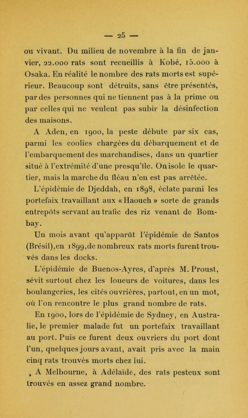 ou vivant. Du milieu de novembre à la lin de jan- vier, 22.000 rats sont recueillis à Kobé, i5.ooo à Osaka. En réalité le nombre des rats morts est supé- rieur. Beaucoup sont détruits, sans être présentés, par des personnes qui ne tiennent pas à la prime ou par celles qui ne veulent pas subir la désinfection des maisons. A Aden, en 1900, la peste débute par six cas, parmi les coolies chargées du débarquement et de rembarquement des marchandises, dans un quartier situé à l’extrémité d’une presqu’île. On isole le quar- tier, mais la marche du fléau n’en est pas arrêtée. L’épidémie de Djeddah, en 1898, éclate parmi les portefaix travaillant aux «riaouch» sorte de grands entrepôts servant au trafic des riz venant de Bom- bay. Un mois avant qu’apparût l’épidémie de Santos (Brésil),en 1899,de nombreux rats morts furent trou- vés dans les docks. L’épidémie de Buenos-Ayres, d’après M. Proust, sévit surtout chez les loueurs de voitures, dans les boulangeries, les cités ouvrières, partout, en un mot, où l’on rencontre le plus grand nombre de rats. En 1900, lors de l’épidémie de Sydney, en Austra- lie, le premier malade fut un portefaix travaillant au port. Puis ce furent deux ouvriers du port dont l’un, quelques jours avant, avait pris avec la main cinq rats trouvés morts chez lui. , A Melbourne, à Adélaïde, des rats pesteux sont trouvés en assez grand nombre.