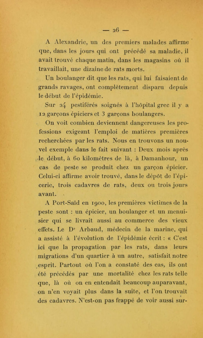 A Alexandrie, im des premiers malades alïirme que, dans les jours qui ont précédé sa maladie, il avait trouvé chaque matin, dans les magasins où il travaillait, une dizaine de rats morts. Un boulanger dit que les rats, qui lui faisaient de grands ravages, ont complètement disparu depuis le début de l’épidémie. Sur 24 pestiférés soignés à l’hôpital grec il y a 12 garçons épiciers et 3 garçons boulangers. On voit combien deviennent dangereuses les pro- fessions exigeant l’emploi de matières premières recherchées par les rats. Nous en trouvons un nou- vel exemple dans le fait suivant : Deux mois après de début, à 60 kilomètres de là, à Damanhour, un cas de peste se produit chez un garçon épicier. Celui-ci aflirme avoir trouvé, dans le dépôt de l’épi- cerie, trois cadavres de rats, deux ou trois jours avant. . A Port-Saïd en 1900, les premières victimes de la peste sont : un épicier, un boulanger et un menui- sier qui se livrait aussi au commerce des vieux effets. Le D* Arbaud, médecin de la marine, qui a assisté à l’évolution de l'épidémie écrit : « C’est ici que la propagation par les rats, dans leurs migrations d’un quartier à un autre, satisfait notre esprit. Partout où l’on a constaté des cas, ils ont été précédés par une mortalité chez les rats telle que, là où on en entendait beaucoup auparavant, on n’en voyait plus dans la suite, et l’on trouvait J des cadavres. N’est-on pas frappé de voir aussi sur-