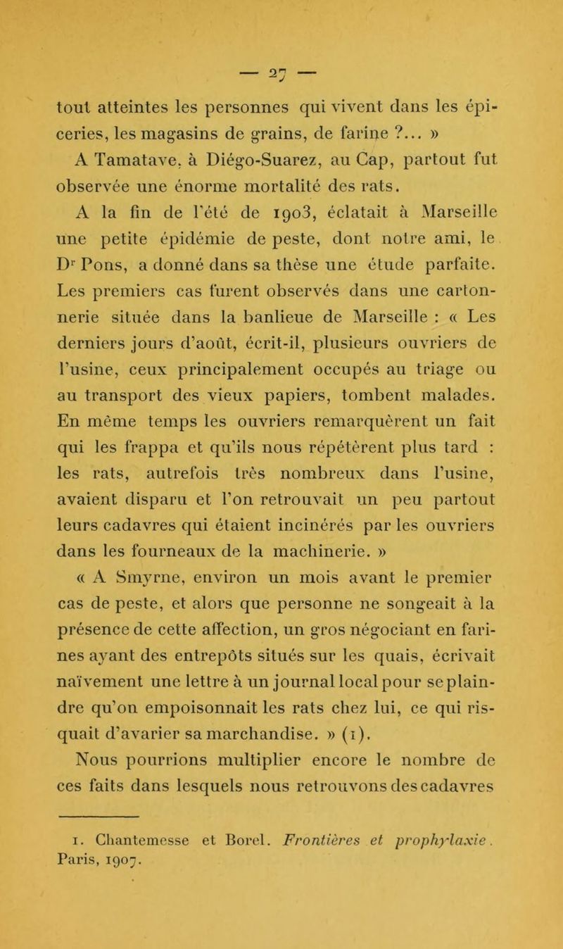 2'J tout atteintes les personnes qui vivent clans les épi- ceries, les magasins de grains, de farine ?... » A Tamatave, à Diégo-Suarez, au Cap, partout fut observée une énorme mortalité des rats. A la fin de l'été de ipoS, éclatait à Marseille une petite épidémie de peste, dont notre ami, le D‘‘ Pons, a donné dans sa thèse une étude parfaite. Les premiers cas furent observés dans une carton- nerie située dans la banlieue de Marseille : « Les derniers jours d’aoùt, écrit-il, plusieurs ouvriers de Tusine, ceux principalement occupés au triage ou au transport des vieux papiers, tombent malades. En même temps les ouvriers remarquèrent un fait qui les frappa et qu’ils nous répétèrent plus tard : les rats, autrefois très nombreux dans l’usine, avaient disparu et l’on retrouvait un peu partout leurs cadavres qui étaient incinérés par les ouvriers dans les fourneaux de la machinerie. » « A Smyrne, environ un mois avant le premier cas de peste, et alors que personne ne songeait à la présence de cette affection, un gros négociant en fari- nes ayant des entrepôts situés sur les quais, écrivait naïvement une lettre à un journal local pour se plain- dre qu’on empoisonnait les rats chez lui, ce qui ris- quait d’avarier sa marchandise. » (i). Nous pourrions multiplier encore le nombre de ces faits dans lescjuels nous retrouvons des cadavres I. Chantemcsse et Borol. Frontières et prophylaxie. Paris, 1907.