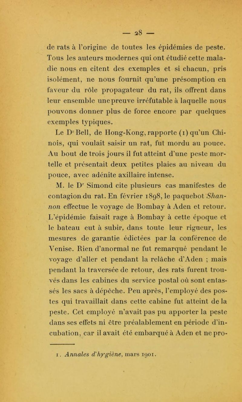 de rats à l’origine de toutes les épidémies de peste. Tous les auteurs modernes qui ont étudié cette mala- die nous en citent des exemples et si chacun, pris isolément, ne nous fournit qu’une présomption en faveur du rôle propagateur du rat, ils oflrent dans leur ensemble une preuve irréfutable à laquelle nous pouvons donner plus de force encore par quelques exemples typiques. Le D' Bell, de Hong-Kong, rapporte (i) qu’un Chi- nois, qui voulait saisir un rat, fut mordu au pouce. Au bout de trois jours il fut atteint d’une peste mor- telle et présentait deux petites plaies au niveau du pouce, avec adénite axillaire intense. M. le D Simond cite plusieurs cas manifestes de contagion du rat. En février 1898, le paquebot Shan- non effectue le voyage de Bombay à Aden et retour. L’épidémie faisait rage à Bombay à cette époque et le bateau eut à subir, dans toute leur rigueur, les mesures de garantie édictées par la conférence de Venise. Rien d’anormal ne fut remarqué pendant le voyage d’aller et pendant la relâche d’Aden ; mais pendant la traversée de retour, des rats furent trou- vés dans les cabines du service postal où sont entas- sés les sacs à dépêche. Peu après, l’employé des pos- tes qui travaillait dans cette cabine fut atteint de la peste. Cet employé n’avait pas pu apporter la peste dans ses elfets ni être préalablement en période d’in- cubation, car il avait été embarqué à Aden et nepro- I. Annales d'hygiène, mars 1901.