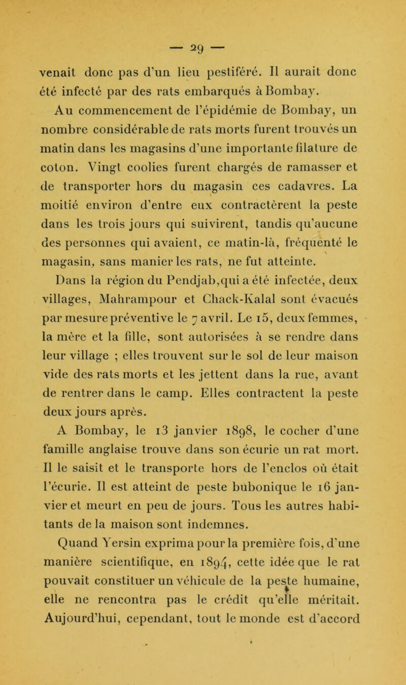 — 129 — venait donc pas d’un lieu pestiféré. Il aurait donc été infecté par des rats embarqués à Bombay. Au commencement de l’épidémie de Bombay, un nombre considérable de rats morts furent trouvés un matin dans les magasins d’une importante filature de coton. Vingt coolies furent chargés de ramasser et de transporter hors du magasin ces cadavres. La moitié environ d’entre eux contractèrent la peste dans les trois jours qui suivirent, tandis qu’aucune des personnes qui avaient, ce matin-là, fréquenté le magasin, sans manier les rats, ne fut atteinte. Dans la région du Pendjab,qui a été infectée, deux villages, Mahrampour et Chack-Kalal sont évacués par mesure préventive le ^ avril. Le i5, deux femmes, la mère et la fille, sont autorisées à se rendre dans leur village ; elles trouvent sur le sol de leur maison vide des rats morts et les jettent dans la rue, avant de rentrer dans le camp. Elles contractent la peste deux jours après. A Bombay, le i3 janvier 1898, le cocher d'une famille anglaise trouve dans son écurie un rat mort. Il le saisit et le transporte hors de l’enclos où était l’écurie. Il est atteint de peste bubonique le 16 jan- vier et meurt en peu de jours. Tous les autres habi- tants de la maison sont indemnes. Quand Yersin exprima pour la première fois, d’une manière scientifique, en 1894, cette idée que le rat pouvait constituer un véhicule de la peste humaine, elle ne rencontra pas le crédit qu’elle méritait. Aujourd’hui, cependant, tout le monde est d’accord