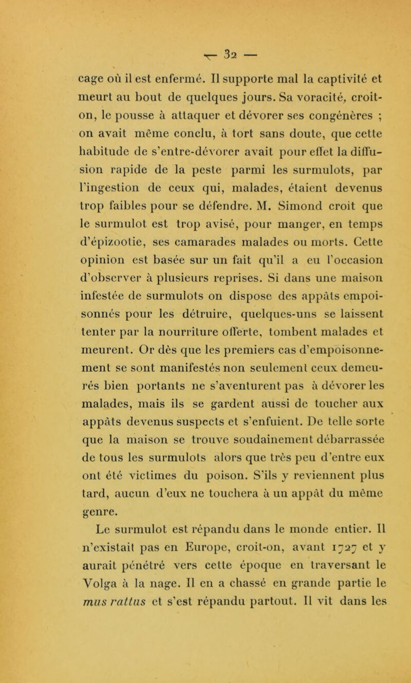 cage où il est enfermé. Il supporte mal la captivité et meurt au bout de quelques jours. Sa voracité, croit- on, le pousse à attaquer et dévorer ses congénères ; on avait même conclu, à tort sans doute, que cette habitude de s’entre-dévorer avait pour effet la diffu- sion rapide de la peste parmi les surmulots, par l’ingestion de ceux qui, malades, étaient devenus trop faibles pour se défendre. M. Siniond croit que le surmulot est trop avisé, pour manger, en temps d’épizootie, ses camarades malades ou morts. Cette opinion est basée sur un fait qu’il a eu l’occasion d’observer à plusieurs reprises. Si dans une maison infestée de surmulots on dispose des appâts empoi- sonnés pour les détruire, quelques-uns se laissent tenter par la nourriture offerte, tombent malades et meurent. Or dès que les premiers cas d’empoisonne- ment se sont manifestés non seulement ceux demeu- rés bien portants ne s’aventurent pas à dévorer les malades, mais ils se gardent aussi de toucher aux appâts devenus suspects et s’enfuient. De telle sorte que la maison se trouve soudainement débarrassée de tous les surmulots alors que très peu d’entre eux ont été victimes du poison. S’ils y reviennent plus tard, aucun d’eux ne touchera à un appât du même genre. Le surmulot est répandu dans le monde entier. Il n’existait pas en Europe, croit-on, avant 1727 et y aurait pénétré vers cette époque en traversant le Volga à la nage. Il en a chassé en grande partie le mus rattiis et s’est répandu partout. Il vit dans les