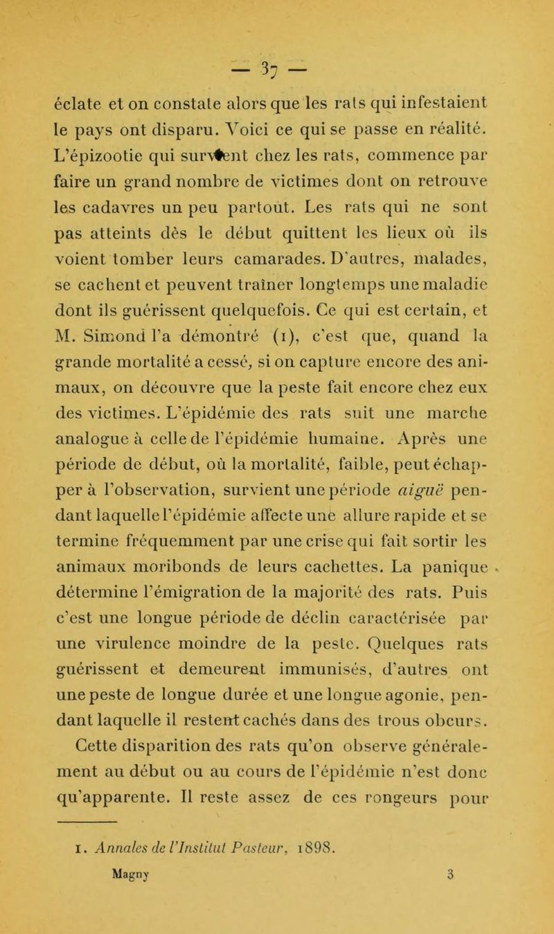 éclate et on constate alors que les rats qui infestaient le pays ont disparu. A^oici ce qui se passe en réalité. L’épizootie qui sur\#ent chez les rats, commence par faire un grand nombre de victimes dont on retrouve les cadavres un peu partout. Les rats qui ne sont pas atteints dès le début quittent les lieux où ils voient tomber leurs camarades. D’autres, malades, se cachent et peuvent traîner longtemps une maladie dont ils guérissent quelquefois. Ce qui est certain, et M. Simond l’a démontré (i), c’est que, quand la grande mortalité a cessé, si on capture encore des ani- maux, on découvre que la peste fait encore chez eux des victimes. L’épidémie des rats suit une marclie analogue à celle de l’épidémie humaine. Après une période de début, où la mortalité, faible, peut échap- per à l’observation, survient une période aigue pen- dant laquelle l’épidémie affecte une allure rapide et se termine fréquemment par une crise qui fait sortir les animaux moribonds de leurs cachettes. La panique . détermine l’émigration de la majorité des rats. Puis c’est une longue période de déclin caractérisée par une virulence moindre de la peste. Quelques rats guérissent et demeurent immunisés, d’autres ont une peste de longue durée et une longue agonie, pen- dant laquelle il restent cachés dans des trous obeurs. Cette disparition des rats qu’on observe générale- ment au début ou au cours de l’épidémie n’est donc qu’apparente. Il reste assez de ces rongeurs pour I. Annales de rinstilut Pasteur, i898. Magny 3