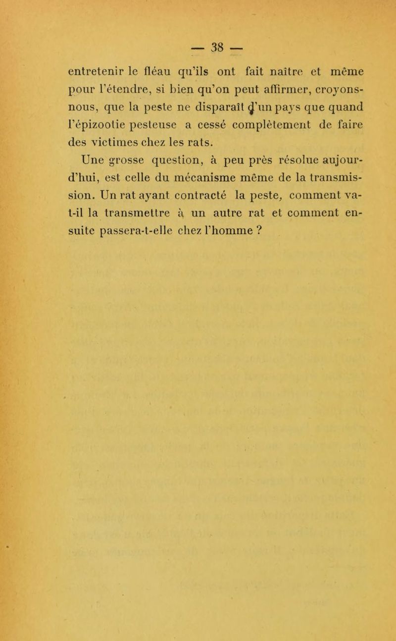 entretenir le fléau qu’ils ont fait naître et même pour l’étendre, si bien qu’on peut aflirmer, croyons- nous, que la peste ne disparaît ^’un paj s que quand l’épizoolie pesteuse a cessé complètement de faire des victimes chez les rats. Une grosse question, à peu près résolue aujour- d’hui, est celle du mécanisme même de la transmis- sion. Un rat ayant contracté la peste, comment va- t-il la transmettre a un autre rat et comment en- suite passera-t-elle chez l’homme ?