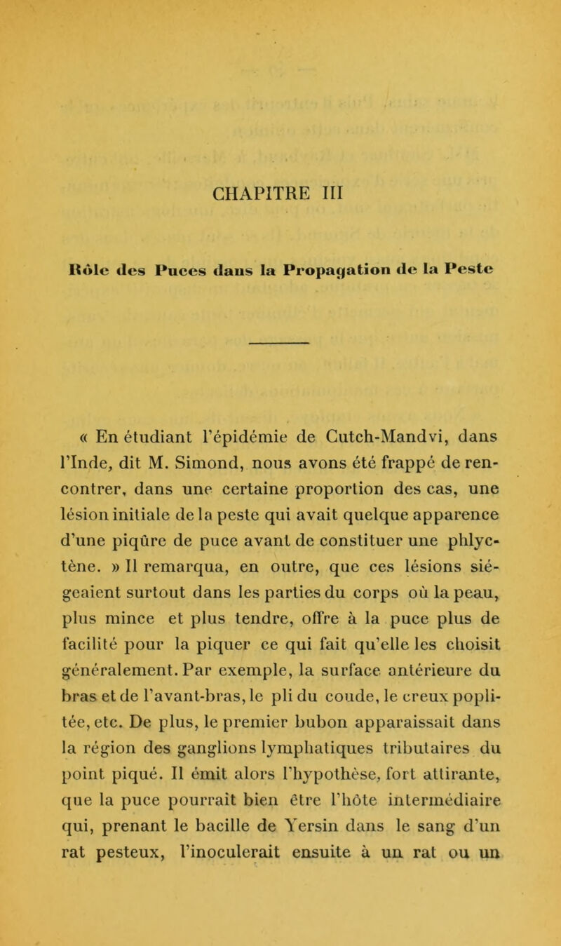 CHAPITRE IH Itôlc des Puces daus la Propacjatîoii de la Peste « En étudiant l’épidémie de Gutch-Mandvi, dans l’Inde, dit M. Simond, nous avons été frappé de ren- contrer, dans une certaine proportion des cas, une lésion initiale de la peste qui avait quelque apparence d’une piqûre de puce avant de constituer une plilyc- tène. » Il remarqua, en outre, que ces lésions sié- geaient surtout dans les parties du corps où la peau, plus mince et plus tendre, offre à la puce plus de facilité pour la piquer ce qui fait qu’elle les choisit généralement. Par exemple, la surface antérieure du bras et de l’avant-bras, le pli du coude, le creux popli- tée, etc. De plus, le premier bubon apparaissait dans la région des ganglions lymphatiques tributaires du point piqué. Il émit alors l’hypothèse, fort attirante, que la puce pourrait bien être l’hôte intermédiaire qui, prenant le bacille de Yersin dans le sang d’un rat pesteux, l’inoculerait ensuite à un rat ou un