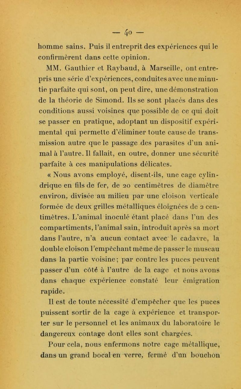 homme sains. Puis il entreprit des expériences qui le confirmèrent dans cette opinion. MM. Gauthier et Raybaud, à Marseille, ont entre- pris une série d’expériences, conduites avec une minu- tie parfaite qui sont, on peut dire, une démonstration de la théorie de Simond. Ils se sont placés dans des conditions aussi voisines que possible de ce qui doit se passer en pratique, adoptant un dispositif expéri- mental qui permette d’éliminer toute cause de trans- mission autre que le passage des parasites d’un ani- mal à l’autre. Il fallait, en outre, donner une sécurité parfaite à ces manipulations délicates. « Nous avons employé, disent-ils, une cage cylin- drique en fils de fer, de 20 centimètres de diamètre environ, divisée au milieu par une cloison verticale formée de deux grilles métalliques éloignées de 2 cen- timètres. L’animal inoculé étant placé dans l’un des compartiments, l’animal sain, introduit après sa mort dans l’autre, n’a aucun contact avec le cadavre, la double cloison l’empêchant même de passer le museau dans la partie voisine ; par contre les puces peuvent passer d’un côté à l’autre de la cage et nous avons dans chaque expérience constaté leur émigration rapide. Il est de toute nécessité d’empêcher que les puees puissent sortir de la cage à expérience et transpor- ter sur le personnel et les animaux du laboratoire le dangereux contage dont elles sont chargées. Pour cela, nous enfermons notre cage métallique, dans un grand bocal en verre, fermé d’un bouchon