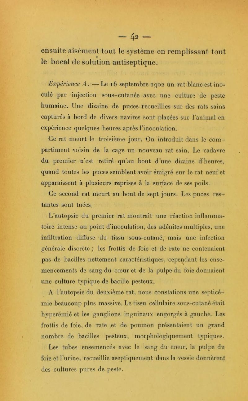 ensuite aisément tout le système en remplissant tout le bocal de solution antiseptique. Expérience A. —Le i6 septembre 1902 un rat blanc est ino- culé par injection sous-cutanée avec une culture de peste humaine. Une dizaine de puces recueillies sur des rats sains capturés à bord de divers navires sont placées sur l’animal en expérience quelques heures après l’inoculation. Ce rat meurt le troisième jour. On introduit dans le com- partiment voisin de la cage un nouveau rat sain. Le cadavre du premier n’est retiré qu’au bout d’une dizaine d’heures, quand toutes les puces semblent avoir émigré sur le rat neuf et apparaissent à plusieurs reprises à la surface de ses poils. Ce second rat meurt au bout de sept jours. Les puces res- tantes sont tuées. L’autopsie du premier rat montrait une réaction inflamma- toire intense au point d’inoculation, des adénites multiples, une infiltration diffuse du tissu sous-cutané, mais une infection générale discrète ; les frottis de foie et de rate ne contenaient pas de bacilles nettement caractéristiques, cependant les ense- mencements de sang du cœur et de la pulpe du foie donnaient une culture typique de bacille pesteux. A l’autopsie du deuxième rat, nous constations une septicé- mie beaucoup plus massive. Le tissu cellulaire sous-cutané était hyperémié et les ganglions Inguinaux engorges à gauche. Les frottis de foie, de rate .et de poumon présentaient un grand nombre de bacilles pesteux, morphologiquement typiques. Les tubes ensemencés avec le sang du cœur, la pulpe du foie et l’urine, recueillie aseptiquement dans la vessie donnèrent des cultures jiures de peste.