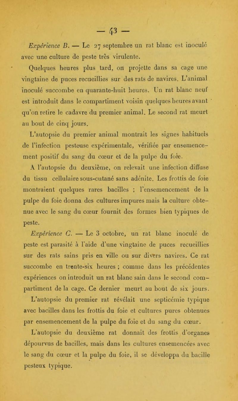 Expérience B. — Le 27 septembre un rat blanc est inoculé avec une culture de peste très virulente. Quelques heures plus tard, ort projette dans sa cage une vingtaine de puces recueillies sur des rats de navires. L’animal inoculé succombe en quarante-huit heures. Un rat blanc neuf est introduit dans le compartiment voisin quelques heures avant qu’on relire le cadavre du premier animal. Le second rat meurt au bout de cinc[ jours. L’autopsie du premier animal montrait les signes habituels de l’infection pesteuse expérimentale, vérifiée par ensemence- ment positif du sang du cœur et de la pulpe du fore. A l’autopsie du deuxième, on relevait une infection diffuse du tissu cellulaire sous-cutané sans adénite. Les frottis de foie montraient quelques rares bacilles ; l’ensemencement de la pulpe du foie donna des cultures impures mais la culture obte- nue avec le sang du cœur fournit des formes bien typiques de peste. Expérience C. — Le 3 octobre, un rat blanc inoculé de peste est parasité à l’aide d’une vingtaine de puces recueillies sur des rats sains pris en ville ou sur diNTrs navires. Ce rat succombe en trente-six heures ; comme dans les précédentes expériences on Introduit un rat blanc sain dans le second com- partiment de la cage. Ce dernier meurt au bout de six jours. L’autopsie du premier rat révélait une septicémie typique avec bacilles dans les frottis du foie et cultures pures obtenues par ensemencement de la pulpe du foie et du sang du cœur. L’autopsie du deuxième rat donnait des frottis d’organes dépourvus de bacilles, mais dans les cultures ensemencées avec le sang du cœur et la pulpe du foie, il se développa du bacille pesteux typique.