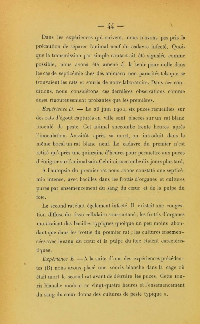 Dans les expériences qui suivent, nous n’avons pas pris la précaution de séparer Tanimal neuf du cadavre infecté. Quoi- que la transmission par simple contact ait été signalée comme possible, nous avons été amené à la tenir pour nulle dans les cas de septicémie chez des animaux non parasités tels que se trouvaient les rats et souiis de notre laboratoire. Dans ces con- ditions, nous considérons ces dernières observations comme aussi rigoureusement probantes que les premières. Expérience D. — Le 29 juin 1902, six puces recueillies sur des rats d’égout capturés en ville sont placées sur un rat blanc inoculé de peste. Cet animal succombe trente heures après l’inoculation. Aussitôt après sa mort, on introduit dans le même bocal un rat blanc neuf. Le cadavre du premier n’est retiré qu’après une quinzaine d’heures pour permettre aux puces d’émigrer sur l’animal sain.Celui-ci succombe dix jours plus tard, A l’autopsie du premier rat nous avons constaté une septicé- mie intense, avec bacilles dans les frottis d’organes et cultures pures par ensemencement du sang du cœur et de la pulpe du foie. Le second rat était également infecté. Il existait une conges- tion diffuse du tissu cellulaire sous-cutané ; les frottis d’organes montraient des bacilles typiques quoique un peu moins abon- dant que dans les frottis du premier rat ; les cultures ensemen- cées avec le sang du cœur et la pulpe du foie étaient caractéris- tiques. Expérience E. —la suite d’une des expériences précéden- tes (B) nous avons placé une souris blanche dans la cage où était mort le second rat avant de détruire les puces. Cette sou- ris blanche mourut en vingt-quatre heures et l’ensemencement du sang du cœur donna des cultures de peste typique ».