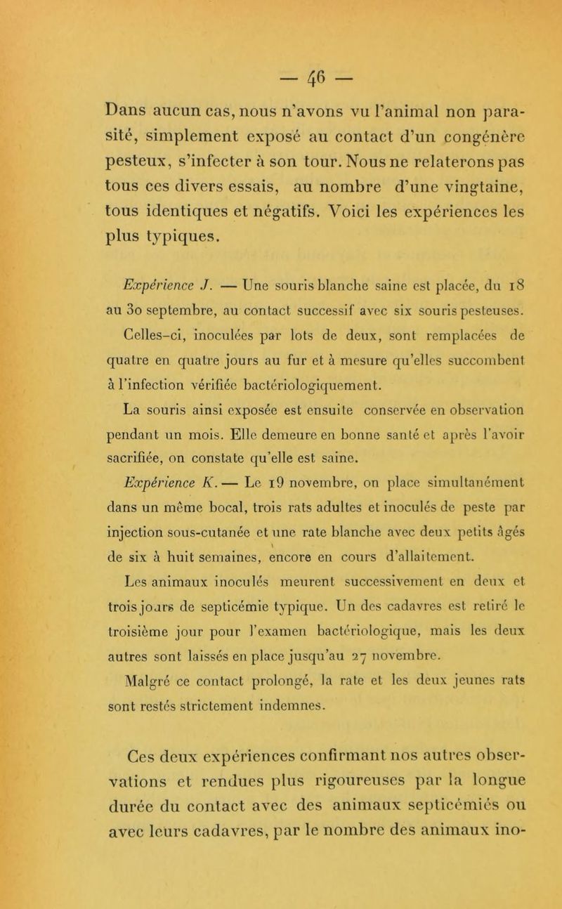 Dans aucun cas, nous n’avons vu l’animal non para- sité, simplement exposé au contact d’un congénère pesteux, s’infecter à son tour. Nous ne relaterons pas tous ces divers essais, au nombre d’une vingtaine, tous identiques et négatifs. Voici les expériences les plus typiques. Expérience J. — Une souris blanche saine est placée, du i8 au 3o septembre, au contact successif avec six souris pesteuses. Celles-ci, inoculées par lots de deux, sont remplacées de quatre en quatre jours au fur et à mesure qu’elles succombent à l’infection vérifiée bactériologiquement. La souris ainsi exposée est ensuite conservée en observation pendant un mois. Elle demeure en bonne santé et a[>rès l’avoir sacrifiée, on constate qu’elle est saine. Expérience K.— Le i9 novembre, on place simultanément dans un même bocal, trois rats adultes et inoculés de peste par injection sous-cutanée et une rate blanche avec deux petits âgés de six à huit semaines, encore en cours d’allaitement. Les animaux inoculés meurent successivement en deux et trois jours de septicémie typique. Un des cadavres est retiré le troisième jour pour l’examen bactériologique, mais les deux autres sont laissés eu place jusqu’au 27 novembre. Malgré ce contact prolongé, la rate et les deux jeunes rats sont restés strictement indemnes. Ces deux expériences confirmant nos autres obser- vations et rendues plus rigoureuses par la longue durée du contact avec des animaux seplicémiés ou avec leurs cadavres, par le nombre des animaux ino-