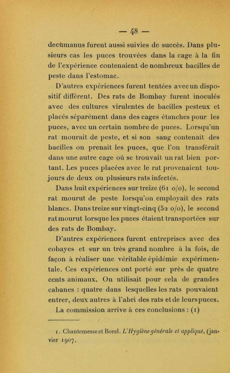 decùmanus furent aussi suivies de succès. Dans plu- sieurs cas les puces trouvées dans la cage à la ün de l’expérience contenaient de nombreux bacilles de peste dans l’estomac. D’autres expériences furent tentées avecun dispo- sitif dilférent. Des rats de Bombay furent inoculés avec des cultures virulentes de bacilles pesteux et placés séparément dans des cages étanches pour les puces, avec un certain nombre de puces. Lorsqu’un rat mourait de peste, et si son sang contenait des bacilles on prenait les puces, que l’on transférait dans une autre cage où se trouvait un rat bien por- tant. Les puces placées avec le rat provenaient tou- jours de deux ou plusieurs rats infectés. Dans huit expériences sur treize (61 o/o), le second rat mourut de peste lorsqu’on employait des rats blancs. Dans treize sur vingt-cinq (5si o/o), le second rat mourut lorsque les puces étaient transportées sur des rats de Bombay. D’autres expériences furent entreprises avec des cobayes et sur un très grand nombre à la fois, de façon à réaliser une véritable épidémie expérimen- tale. Ces expériences ont porté sur près de quatre cents animaux. On utilisait pour cela de grandes cabanes ; quatre dans lesquelles les rats pouvaient entrer, deux autres à l’abri des rats et de leurs puces. La commission arrive à ces conclusions : (i) I. Chantemesseet Borel. L'Hygiène générale et appliqué, (jan- vier 1907.