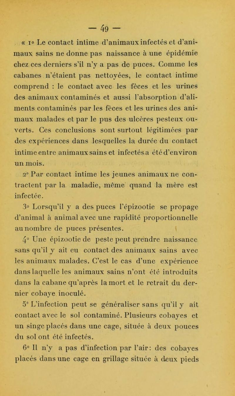 (( 1° Le contact intime d’animaux infectés et d’ani- maux sains ne donne pas naissance à une épidémie chez ces derniers s’il n’y a pas de puces. Comme les cabanes n’étaient pas nettoyées, le contact intime comprend : le contact avec les fèces et les urines des animaux contaminés et aussi l’absorption d’ali- ments contaminés par les fèces et les urines des ani- maux malades et par le pus des ulcères pesteux ou- verts. Ces conclusions sont surtout légitimées par des expériences dans lesquelles la durée du contact intime entre animaux sains et infectés a été d’environ un mois. 2° Par contact intime les jeunes animaux ne con- tractent par la maladie, même quand la mère est infectée. 3“ Lorsqu’il y a des puces l’épizootie se propage d’animal à animal avec une rapidité proportionnelle au nombre de puces présentes. i 4° LFne épizootie de peste peut prendre naissance sans qu’il y ait eu contact des animaux sains avec les animaux malades. C’est le cas d’une expérience dans laquelle les animaux sains n’ont été introduits dans la cabane qu’après la mort et le retrait du der- nier cobaye inoculé. 5“ L’infection peut se généraliser sans qu’il y ait contact avec le sol contaminé. Plusieurs cobayes et un singe placés dans une cage, située à deux pouces du sol ont été infectés. 6“ Il n’y a pas d’infection par l’air: des cobayes placés dans une cage en grillage située à deux pieds