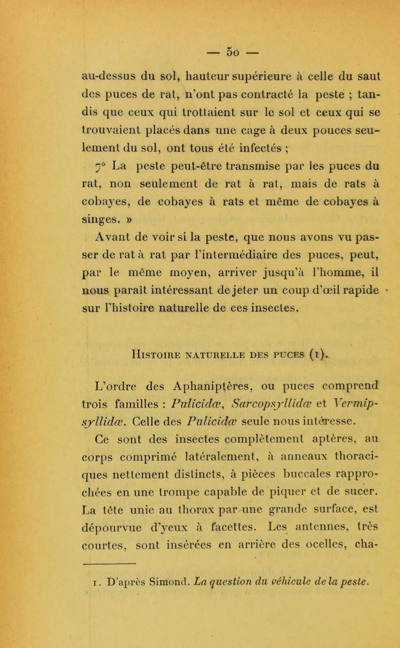 au-dessus du sol, hauteur supérieure à celle du saut des puces de rat, n’ont pas contracté la peste ; tan- dis que ceux qui trottaient sur le sol et ceux qui se trouvaient placés dans une cage à deux pouces seu- lement du sol, ont tous été infectés ; 7° La peste peut-être transmise par les puces du rat, non seulement de rat à rat, mais de rats à cobayes, de cobayes à rats et même de cobayes à singes. » Avant de voir si la peste, que nous avons vu pas- ser de rat à rat par l’intermédiaire des puces, peut, par le même moyen, arriver jusqu’à l’homme, il nous paraît intéressant de jeter un coup d’œil rapide » sur l’histoire naturelle de ces insectes. Histoire naturelle des puces (i). L’ordre des Aphaniptères, ou puces comprend trois familles : Pulicidœ, Sarcopsyllidœ et Vermip- syllidœ. Celle des Pulicidœ seule nous intérresse. Ce sont des insectes complètement aptères, au corps comprimé latéralement, à anneaux thoraci- ques nettement distincts, à pièces buccales rappro- chées en une trompe capable de piquer et de sucer. La tête unie au thorax par une grande surface, est dépourvue d’yeux à facettes. Les antennes, très courtes, sont insérées en arrière des ocelles, cha- I. D’après Simond. La question du véhicule delà peste.