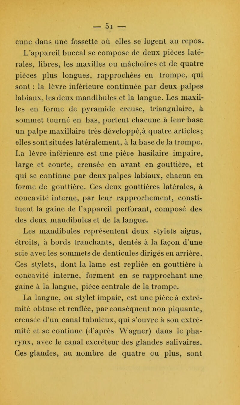 cune dans une fossette où elles se logent au repos. L’appareil buccal se compose de deux pièces laté- rales, libres, les maxilles ou mâchoires et de quatre pièces plus longues, rapprochées en trompe, qui sont : la lèvre inférieure continuée par deux palpes labiaux, les deux mandibules et la langue. Les maxil- les en forme de pyramide creuse, triangulaire, à sommet tourné en bas, portent chacune à leur base un palpe maxillaire très développé,à quatre articles; elles sont situées latéralement, à la base de la trompe. La lèvre inférieure est une pièce basilaire impaire, large et courte, creusée en avant en gouttière, et qui se continue par deux palpes labiaux, chacun en forme de gouttière. Ces deux gouttières latérales, à concavité interne, par leur rapprochement, consti- tuent la gaine de l’appareil perforant, composé des des deux mandibules et de la langue. Les mandibules représentent deux stylets aigus, étroits, à bords tranchants, dentés à la façon d’une scie avec les sommets de denticules dirigés en arrière. Ces stylets, dont la lame est repliée en gouttière à concavité interne, forment en se rapprochant une gaine à la langue, pièce centrale de la trompe. La langue, ou stylet impair, est une pièce à extré- mité obtuse et renllée, par conséquent non piquante, creusée d’un canal tubuleux, qui s’ouvre à son extré- mité et se continue (d’après Wagner) dans le pha- rynx, avec le canal excréteur des glandes salivaires. Ces glandes, au nombre de quatre ou plus, sont