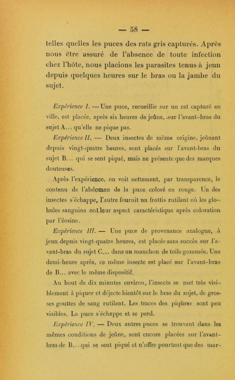 telles quelles les puces des rats gris capturés. Après nous être assuré de l’absence de toute infection chez riiôte, nous placions les parasites tenus à jeun depuis quelques heures sur le bras ou la jambe du sujet. Expérience 1. —Une puce, recueillie sur un rat capturé en ville, est placée, après six heures de jeûne, .sur Tavanl-bras du sujet A... qu elle ne pique pas. Expérience IL — Deux insectes de meme origine, jeûnant depuis vingt-quatre heures, sont placés sur l’avant-hras du sujet B... qui se sent piqué, mais ne présente que des marques douteuses. Après l’expérience, on voit nettement, par transparence, le contenu de l’abdomen de la puce coloré en rouge. Un des insectes s’échappe, l’autre fournit un frottis rutilant où les glo- bules sanguins ont leur aspect caractéristique après coloration par l’éosine. Expérience IIL — Une puce de provenance analogue, à jeun dejmis vingt-quatre heures, est placée sans succès sur l’a- vant-bras du sujet G... dans un manchon de toile gommée. Une demi-heure après, ce même insecte est placé sur l’avant-bras de B... avec le meme dis])Ositif. Au bout de dix minutes environ, l’insecte se met très visi- blement à piquer et déjecte bientôt sur le bras du sujet, de gros- ses gouttes de sang rutilant. Les traces des piqûres sont peu visibles. La puce s’échappe et se perd. Expérience IV. — Deux autres puces se trouvant dans les mêmes conditions de jeûne, sont encore placées sur l’avant- bras de B... qui se sent piqué et n’offre pourtant que des mar-