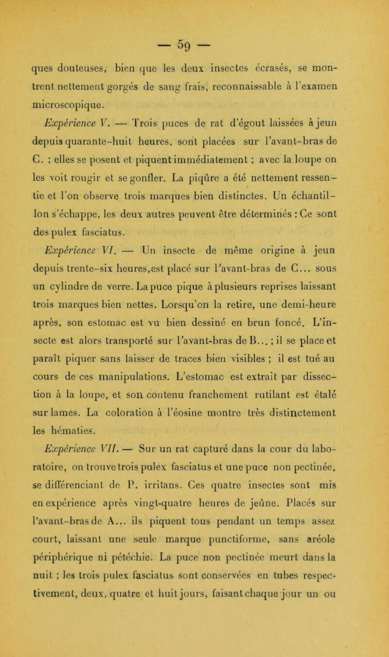0^ — 09 — ques douteuses, bien que les deux insectes écrasés, sc mon- trent nettement gorgés de sang frais, reconnaissable à l’examen microscopique. Expérience V. — Trois puces de rat d’égout laissées à jeun depuis quarante-huit heures, sont placées sur l’avant-bras de C. ; elles se posent et piquent immédiatement ; avec la loupe on les voit rougir et se gonfler. La piqûre a été nettement ressen- tie et l’on observe trois marques bien distinctes. Un échantil- lon s’échappe, les deux autres peuvent être déterminés : Ce sont despule.x fasclatus. Expérience VI. — Un insecte de même origine à jeun depuis trente-six heures,est placé sur Uavant-bras de C... sous un cylindre de verre. La puce pique à plusieurs reprises laissant trois marques bien nettes. Lorsqu’on la retire, une demi-heure après, son estomac est vu bien dessiné en brun foncé. L’in- secte est alors transporté sur l’avant-bras de B... ; il se place et paraît piquer sans laisser de traces bien visibles ; il est tué au cours de ces manipulations. L’estomac est extrait par dissec- tion à la loupe, et son contenu franchement rutilant est étalé sur lames. La coloration à l’éosine montre très distinctement les hématies. Expérience VII. — Sur un rat capturé dans la cour du labo- ratoire, on trouve trois pulex fasclatus et une puce non pectinée, se différenciant de P. irritans. Ces qtiatre insectes sont mis en expérience après vingt-quatre heures de jeûne. Placés sur l’avant-hrasde A... ils })iquent tous pendant un temps assez court, laissant une seule marque punctiforme, sans aréole périphérique ni pétéchie. La puce non pectinée meurt dans la nuit ; les trois pulex fasclatus sont conservées en tubes respec- tivement, deux, quatre et huit jours, faisant chaque jour un ou