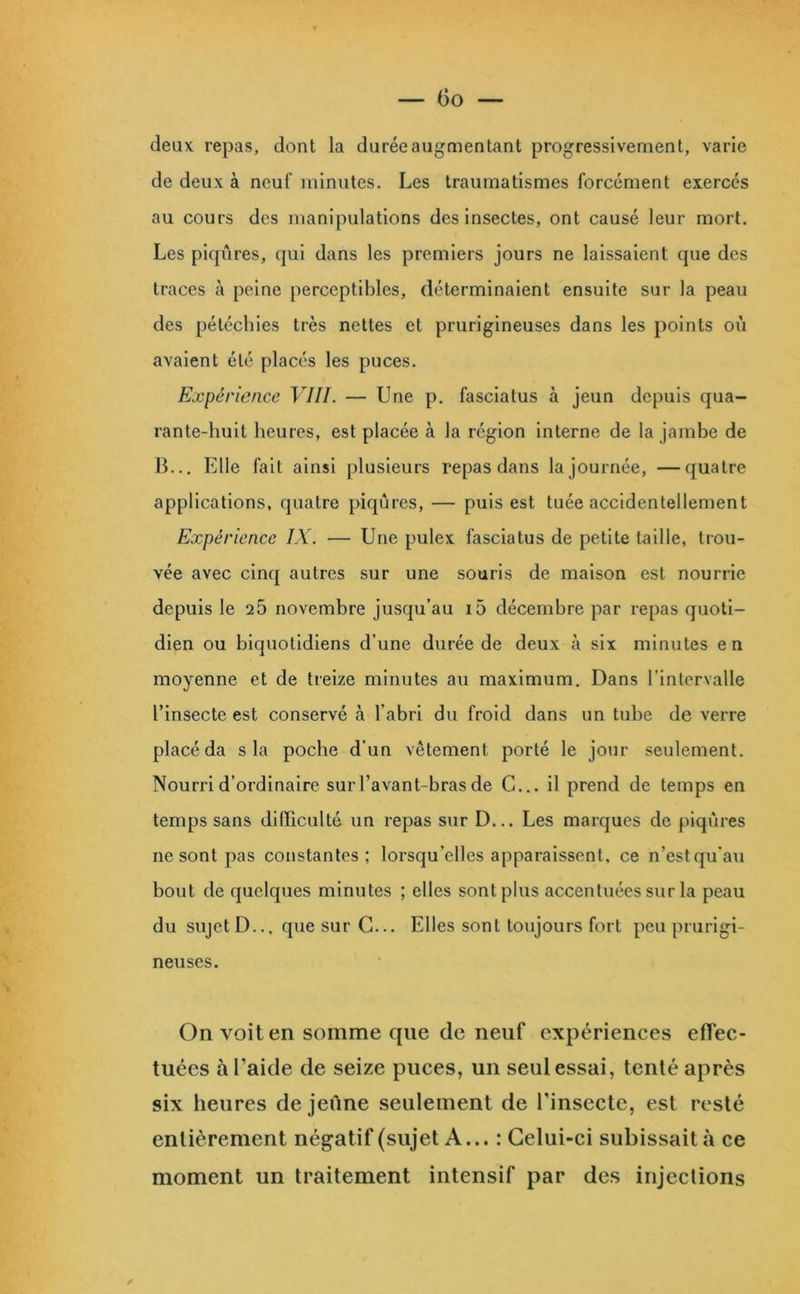 deux repas, dont la durée augmentant progressivement, varie de deux à neuf minutes. Les traumatismes forcément exercés au cours des manipulations des insectes, ont causé leur mort. Les piqûres, qui dans les premiers jours ne laissaient que des traces à peine perceptibles, déterminaient ensuite sur la peau des pétéchies très nettes et prurigineuses dans les points où avaient été placés les puces. Expérience VIII. — Une p. fasciatus à jeun depuis qua- rante-huit heures, est placée à la région interne de la jambe de B... Elle fait ainsi plusieurs repas dans la journée, —quatre applications, quatre piqûres, — puis est tuée accidentellement Expérience IX. — Une pulex fasciatus de petite taille, trou- vée avec cinq autres sur une souris de maison est nourrie depuis le 25 novembre jusqu’au i5 décembre par repas quoti- dien ou biquotidiens d’une durée de deux à six minutes en moyenne et de treize minutes au maximum. Dans l’intervalle l’insecte est conservé à l’abri du froid dans un tube de verre placé da sla poche d’un vêtement porté le jour seulement. Nourri d’ordinaire sur l’avant-bras de C... il prend de temps en temps sans difficulté un repas sur D... Les marques de piqûres ne sont pas constantes; lorsqu’elles apparaissent, ce n’est qu’au bout de quelques minutes ; elles sont plus accentuées sur la peau du sujet D... que sur G... Elles sont toujours fort peu prurigi- neuses. On voit en somme que de neuf expériences effec- tuées à l’aide de seize puces, un seul essai, tenté après six heures de jeûne seulement de l'insecte, est resté entièrement négatif (sujet A... : Celui-ci subissait à ce moment un traitement intensif par des injections