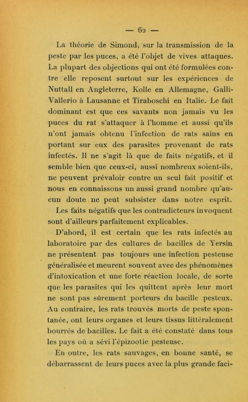 La théorie de Simond, sur la transmission de la peste par les puces, a été l’objet de vives attaques. La plupart des objections qui ont été formulées con- tre elle reposent surtout sur les expériences de Nuttall en Angleterre, Kolle en Allemagne, Galli- Vallerio à Lausanne et Tiraboschi en Italie. Le fait dominant est que ces savants non jamais vu les puces du rat s’attaquer à l’homme et aussi qu’ils n’ont jamais obtenu l’infection de rats sains en portant sur eux des parasites provenant de rats infectés. Il ne s’agit là que de faits négatifs, et il semble bien que ceux-ci, aussi nombreux soient-ils, ne peuvent prévaloir contre un seul fait positif et nous en connaissons un aussi grand nombre qu’au- cun doute ne peut subsister dans notre esprit. Les faits négatifs que les contradicteurs invoquent sont d’ailleurs parfaitement explicables. D’abord, il est certain que les rats infectés au laboratoire par des cultures de bacilles de Yersin ne présentent pas toujours une infection pesteuse généralisée et meurent souvent avec des phénomènes d’intoxication et une forte réaction locale, de sorte que les parasites qui les quittent après leur mort ne sont pas sûrement porteurs du bacille pesteux. Au contraire, les rats trouvés morts de peste spon- tanée, ont leurs organes et leurs tissus littéralement bourrés de bacilles. Le fait a été constaté dans tous les pays où a sévi l’épizootie pesteuse. En outre, les rats sauvages, en bonne santé, se débarrassent de leurs puces avec la plus grande faci-