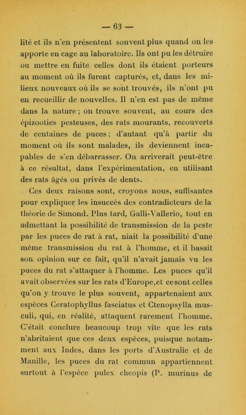 lité et ils n’en présentent souvent plus quand on les apporte en cage au laboratoire. Ils ont pu les détruire ou mettre en fuite celles dont ils étaient porteurs au moment où ils furent capturés, et, dans les mi- lieux nouveaux où ils se sont trouvés, ils n’ont pu en recueillir de nouvelles. Il n’en est pas de même dans la nature ; on trouve souvent, au cours des épizooties pesteuses, des rats mourants, recouverts de centaines de puces ; d’autant qu’à partir du moment où ils sont malades, ils deviennent inca- pables de s'en débarrasser. On arriverait peut-être à ce résultat, dans l’expérimentation, en utilisant des rats âgés ou privés de dents. Ces deux raisons sont, croyons nous, sulïisantes pour expliquer les insuccès des contradicteurs delà théorie de Siinond. Plus tard, Galli-^allerio, tout en admettant la possibilité de transmission de la peste par les puces de rat à rat, niait la possibilité d’une même transmission du rat à riiomme, et il basait son opinion sur ce fait, qu’il n’avait jamais vu les puces du rat s’attaquer à l’homme. Les puces qu’il avait observées sur les rats d’Europe,et ce sont celles qu’on y trouve le plus souvent, appartenaient aux espèces Ceratophyllus fasciatus et Ctenopsylla mus- culi, qui, en réalité, attaquent rarement l’homme. C’était conclure beaucoup trop vite que les rats n’abritaient que ces deux espèces, puisque notam- ment aux Indes, dans les ports d’Australie et de Manille, les puces du rat commun appartiennent surtout à l’espèce pulex cheopis (P. murinus de