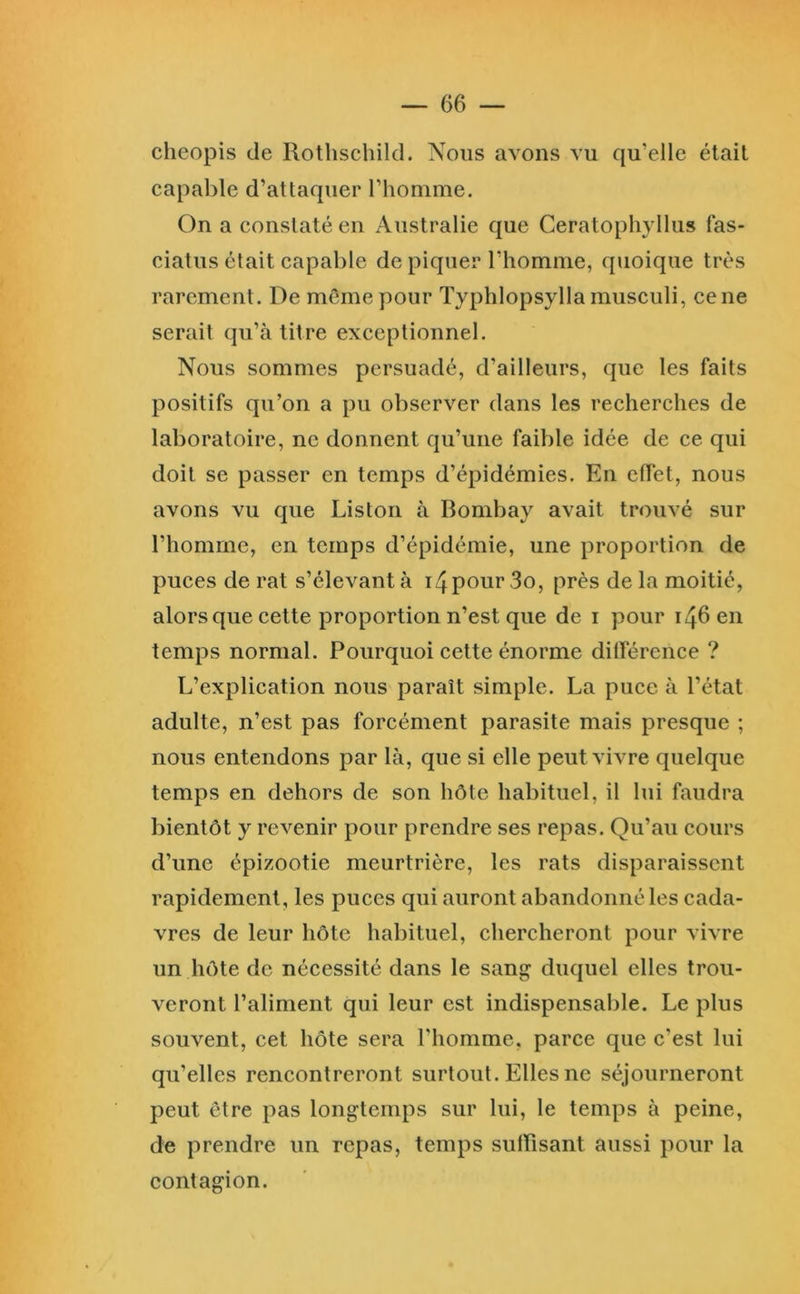 cheopis de Rothschild. Nous avons vu qu’elle était capable d’attaquer l’homme. On a constaté en Australie que Ceratophyllus fas- eiatus était capable de piquer l’homme, quoique très rarement. De mêmeyiour Typhlopsylla musculi, ce ne serait qu’à titre exceptionnel. Nous sommes persuadé, d’ailleurs, que les faits positifs qu’on a pu observer dans les recherches de laboratoire, ne donnent qu’une faible idée de ce qui doit se passer en temps d’épidémies. En effet, nous avons vu que Liston à Bombay avait trouvé sur l’homme, en temps d’épidémie, une proportion de puces de rat s’élevant à i4pour 3o, près de la moitié, alors que cette proportion n’est que de i pour 146 en temps normal. Pourquoi cette énorme dilTérence ? L’explication nous paraît simple. La puce à l’état adulte, n’est pas forcément parasite mais presque ; nous entendons par là, que si elle peut vivre quelque temps en dehors de son hôte habituel, il lui faudra bientôt y revenir pour prendre ses repas. Qu’au cours d’une épizootie meurtrière, les rats disparaissent rapidement, les puces qui auront abandonné les cada- vres de leur hôte habituel, chercheront pour vivre un hôte de nécessité dans le sang duquel elles trou- veront l’aliment qui leur est indispensable. Le plus souvent, cet hôte sera l’homme, parce que c’est lui qu’elles rencontreront surtout. Elles ne séjourneront peut être pas longtemps sur lui, le temps à peine, de prendre un repas, temps suffisant aussi pour la contagion.