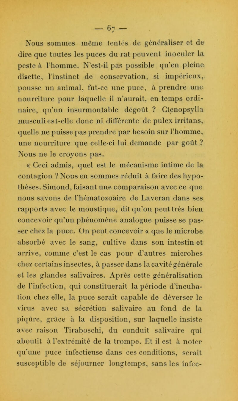 Nous sommes même lentes de généraliser et de dire que toutes les puces du rat peuvent inoculer la peste à l’homme. N’est-il pas possible qu’en pleine disette, l’instinct de conservation, si impérieux, pousse un animal, fut-ce une puce, à prendre une nourriture pour laquelle il n’aurait, en temps ordi- naire, qu’un insurmontable dégoût ? Gtenopsylla musculi est-elle donc ni différente de pulex irritans, quelle ne puisse pas prendre par besoin sur l’homme, une nourriture que celle-ci lui demande par goût ? Nous ne le croyons pas. « Ceci admis, quel est le mécanisme intime de la contagion ? Nous en sommes réduit à faire des hypo- thèses. Simond, faisant une comparaison avec ce que nous savons de l’hématozoaire de Laveran dans ses rapports avec le moustique, dit qu’on peut très bien concevoir qu’un phénomène analogue puisse se pas- ser chez la puce. On peut concevoir « que le microbe absorbé avec le sang, cultive dans son intestin et arrive, comme c’est le cas pour d’autres microbes chez certains insectes, à passer dans la cavité générale et les glandes salivaires. Après cette généralisation de l’infection, qui constituerait la période d’incuba- tion chez elle, la puce serait capable de déverser le virus avec sa sécrétion salivaire au fond de la piqûre, grâce à la disposition, sur laquelle insiste avec raison Tiraboschi, du conduit salivaire qui aboutit à l’exlrémité de la trompe. Et il est à noter qu’une puce infectieuse dans ces conditions, serait susceptible de séjourner longtemps, sans les infec-