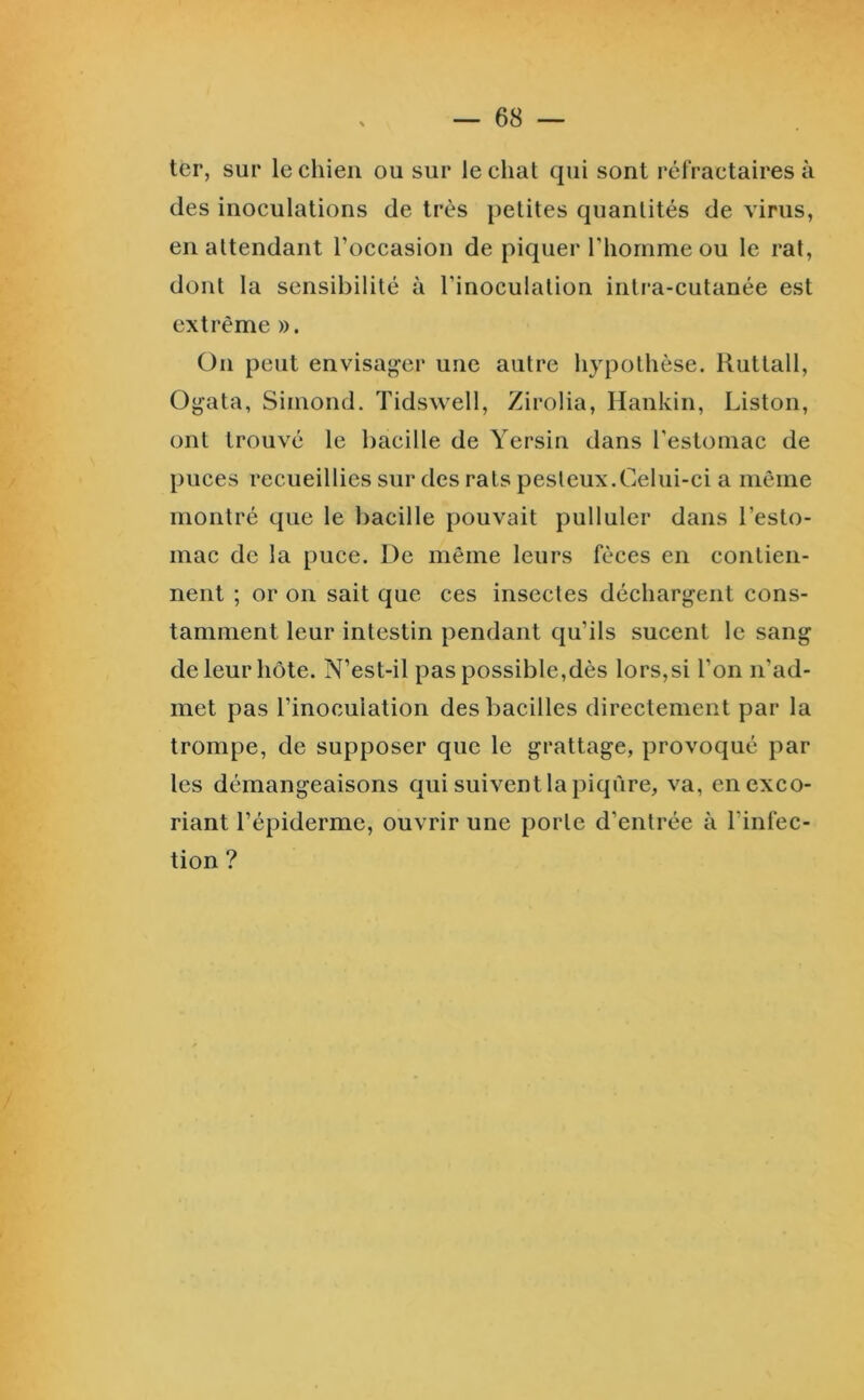 ter, sur le chien ou sur le chat qui sont réfractaires à des inoculations de très petites quantités de virus, en attendant l’occasion de piquer l’homme ou le rat, dont la sensibilité à l’inoculation intra-cutanée est extrême ». On peut envisager une autre hypothèse, liuttall, Ogata, Simond. Tidswell, Zirolia, Hankin, Liston, ont trouvé le bacille de Yersin dans l’estomac de puces recueillies sur des rats pesteux.Celui-ci a même montré que le bacille pouvait pulluler dans l’esto- mac de la puce. De même leurs fèces en contien- nent ; or on sait que ces insectes déchargent cons- tamment leur intestin pendant qu’ils sucent le sang de leur hôte. N’est-il pas possible,dès lors,si l’on n’ad- met pas l’inoculation des bacilles directement par la trompe, de supposer que le grattage, provoqué par les démangeaisons qui suivent la piqûre, va, en exco- riant l’épiderme, ouvrir une porte d’entrée à l’infec- tion ?