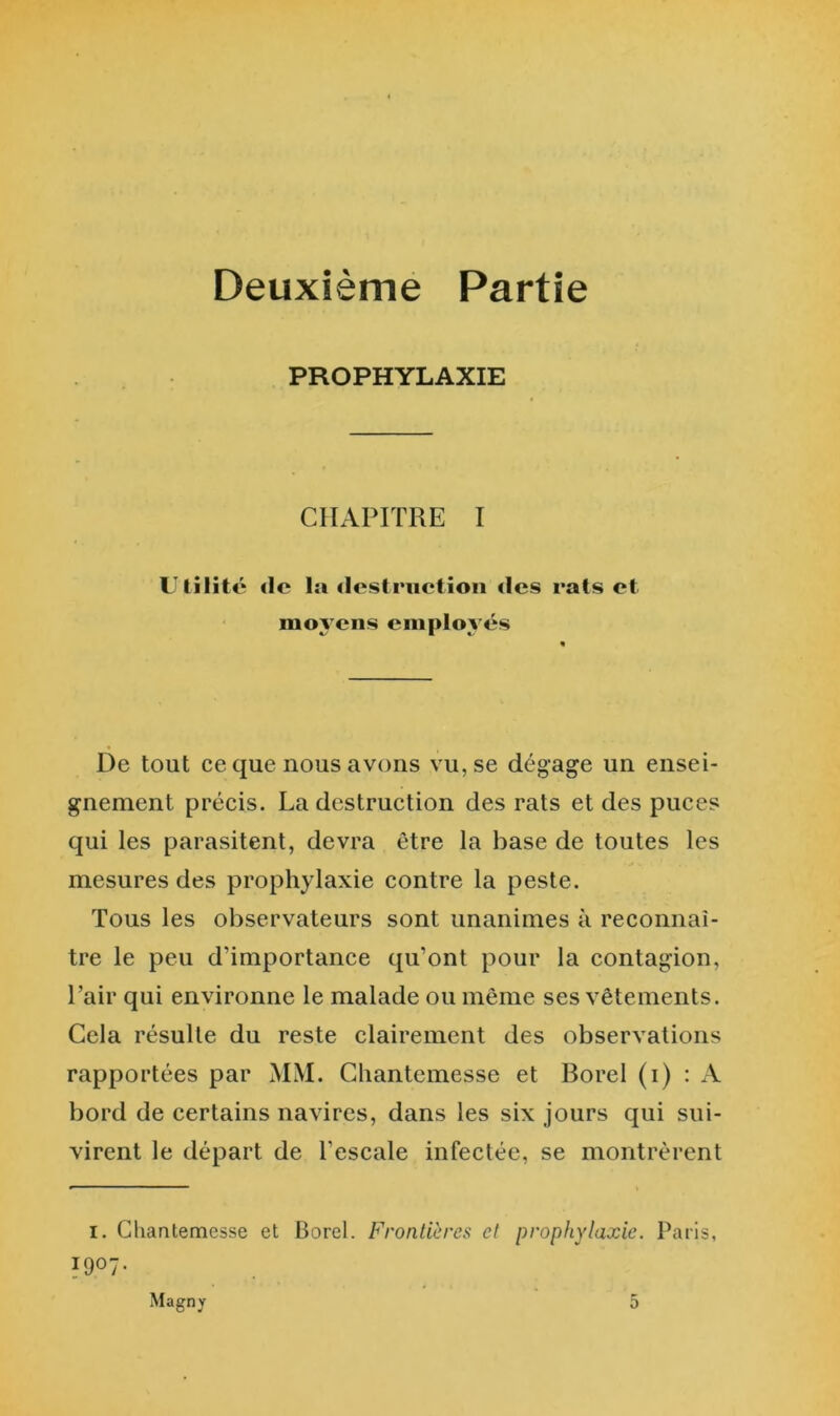 Deuxièmé Partie PROPHYLAXIE CHAPITRE I Utilité <lc la destruction des rats et moy ens employés De tout ce que nous avons vu, se dégage un ensei- gnement précis. La destruction des rats et des puces qui les parasitent, devra être la base de toutes les mesures des prophylaxie contre la peste. Tous les observateurs sont unanimes à reconnaî- tre le peu d’importance qu’ont pour la contagion. Pair qui environne le malade ou même ses vêtements. Cela résulte du reste clairement des observations rapportées par MM. Cliantemesse et Borel (i) : A bord de certains navires, dans les six jours qui sui- virent le départ de l’escale infectée, se montrèrent I. Cliantemesse et Borel. Frontières et prophylaxie. Paris, 1907. Magny 5
