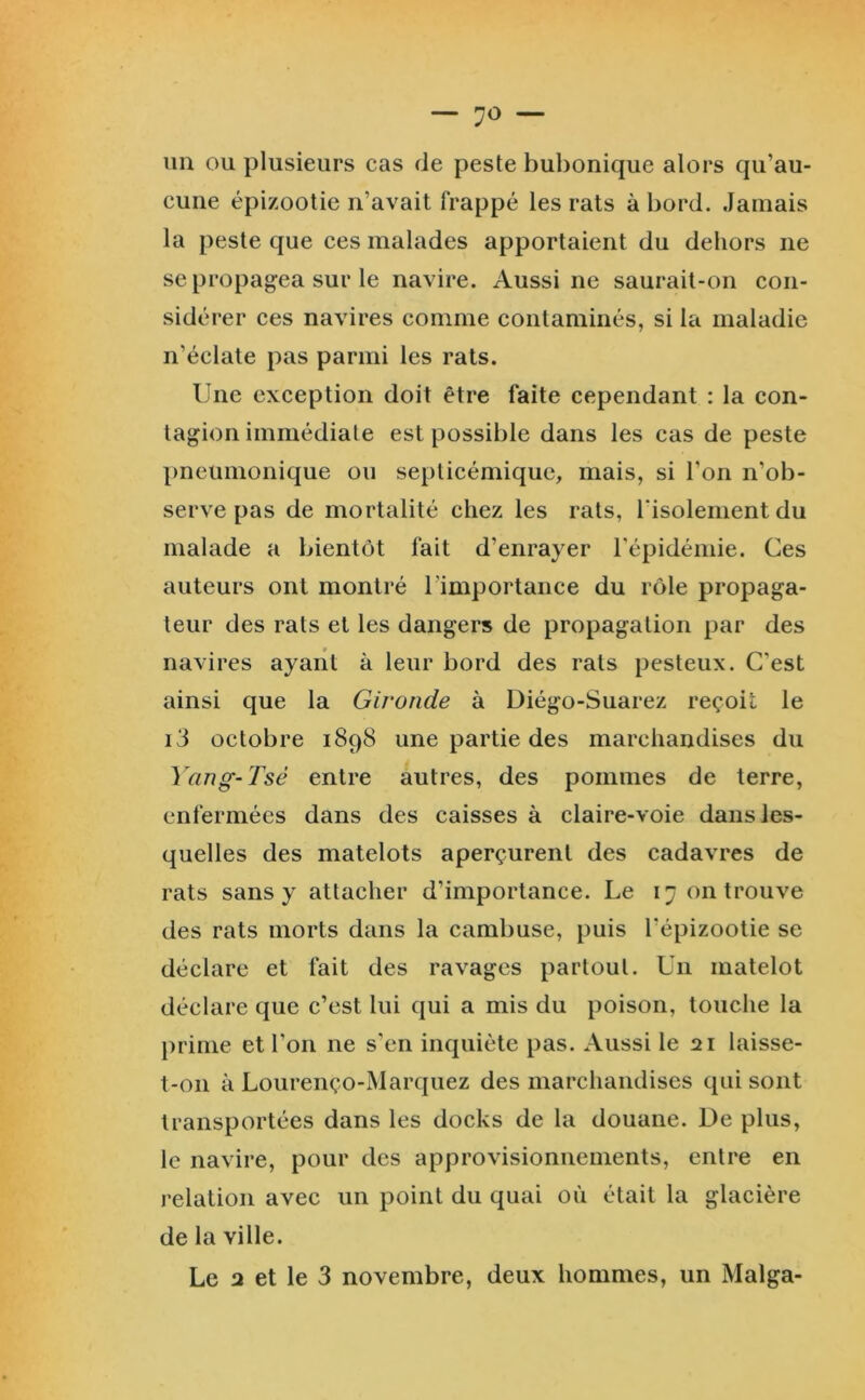 — 7^ — un ou plusieurs cas de peste bubonique alors qu’au- cune épizootie n’avait frappé les rats à bord. Jamais la peste que ces malades apportaient du dehors ne se propagea sur le navire. Aussi ne saurait-on con- sidérer ces navires comme contaminés, si la maladie n’éclate pas parmi les rats. Une exception doit être faite cependant : la con- tagion immédiate est possible dans les cas de peste pneumonique ou septicémique, mais, si l’on n’ob- serve pas de mortalité chez les rats, risolementdu malade a bientôt fait d’enrayer l'épidémie. Ces auteurs ont montré l’importance du rôle propaga- teur des rats et les dangers de propagation par des navires ayant à leur bord des rats pesteux. C’est ainsi que la Gironde à Diégo-Suarez reçoit le i3 octobre 1898 une partie des marchandises du Yang-Tsé entre autres, des pommes de terre, enfermées dans des caisses à claire-voie dans les- quelles des matelots aperçurent des cadavres de rats sans y attacher d’importance. Le 17 on trouve des rats morts dans la cambuse, puis l’épizootie se déclare et fait des ravages partout. Un matelot déclare que c’est lui qui a mis du poison, touche la prime et l’on ne s’en inquiète pas. Aussi le 21 laisse- t-on à Lourenço-Marquez des marchandises qui sont transportées dans les docks de la douane. De plus, le navire, pour des approvisionnements, entre en relation avec un point du quai où était la glacière de la ville. Le 2 et le 3 novembre, deux hommes, un Malga-