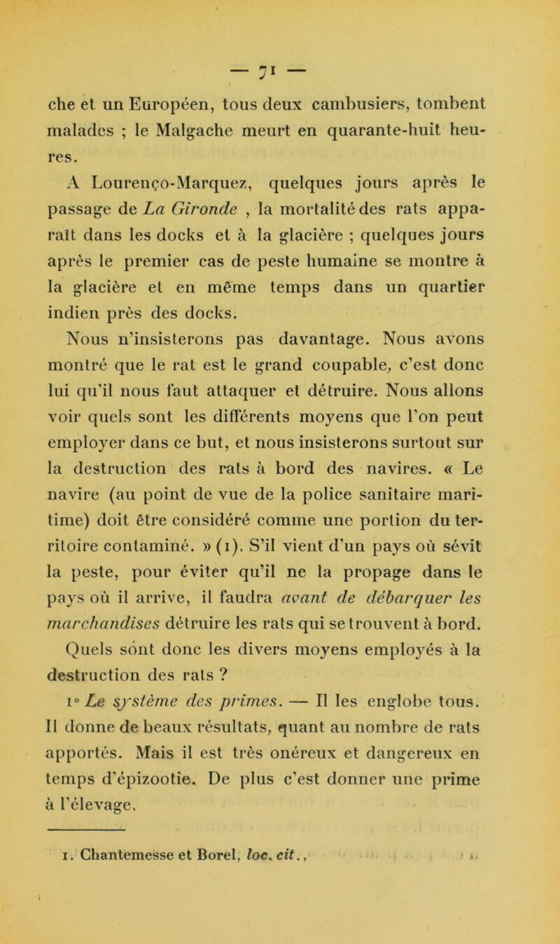 che el un Européen, tous deux cambusiers, tombent malades ; le Malgache meurt en quarante-huit heu- res. A Lourenço-Marquez, quelques jours après le passage de La Gironde , la mortalité des rats appa- raît dans les docks el à la glacière ; quelques jours après le premier cas de peste humaine se montre à la glacière et en même temps dans un quartier indien près des docks. Nous n’insisterons pas davantage. Nous avons montré que le rat est le grand coupable, c’est donc lui qu’il nous faut attaquer el détruire. Nous allons voir quels sont les différents moyens que l’on peut employer dans ce but, et nous insisterons surtout sur la destruction des rats à bord des navires. « Le navire (au point de vue de la police sanitaire mari- time) doit être considéré comme une portion du ter- ritoire contaminé. » (i). S’il vient d’un pays où sévit la peste, pour éviter qu’il ne la propage dans le pays où il arrive, il faudra avant de débarquer les marchandises détrviire les rats qui se trouvent à bord. Quels sont donc les divers moyens employés à la destruction des rats ? sj^stème des primes. — Il les englobe tous. Il donne de beaux résultats, quant au nombre de rats apportés. Mais il est très onéreux et dangereux en temps d’épizootie. De plus c’est donner une prime à l’élevage. I. Chantemesse et Borel, loc. cit., \
