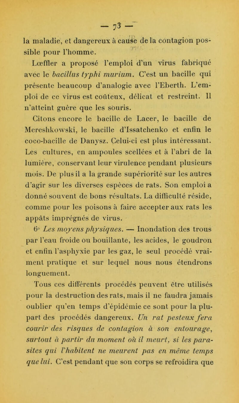 f \ la maladie, et dangereux à cause de la contagion pos- f * sible pour l’homme. Lœffler a proposé l’emploi d’un virus fabriqué avec le bacilliis typhi murium. C’est un bacille qui présente beaucoup d’analogie avec l’Eberth. L’em- ploi de ce virus est coûteux, délicat et restreint. 11 n’atteint guère que les souris. Citons encore le bacille de Lacer, le bacille de Mereshkowski, le bacille d’Issatchenko et enfin le coco-bacille de Danysz. Celui-ci est plus intéressant. Les cultures, en ampoules scellées et à l’abri de la lumière, conservant leur virulence pendant plusieurs mois. De plus il a la grande supériorité sur les autres d’agir sur les diverses espèces de rats. Son emploi a donné souvent de bous résultats. La dilïicullé réside, comme pour les poisons à faire accepter aux rats les appâts imprégnés de virus. 6° Les moyens physiques. — Inondation des trous par l’eau froide ou bouillante, les acides, le goudron et enfin l’asphyxie par les gaz, le seul procédé vrai- ment pratique et sur lequel nous nous étendrons longuement. Tous ces différents procédés peuvent être utilisés pour la destruction des rats, mais il ne faudra jamais oublier qu’en temps d’épidémie ce sont pour la plu- part des procédés dangereux. Un rat pesteux fera courir des risques de contagion à son entourage., surtout à partir du moment oh il meurt, si les para- sites qui l'habitent ne meurent pas en même temps que lui. C'est pendant que son corps se refroidira que