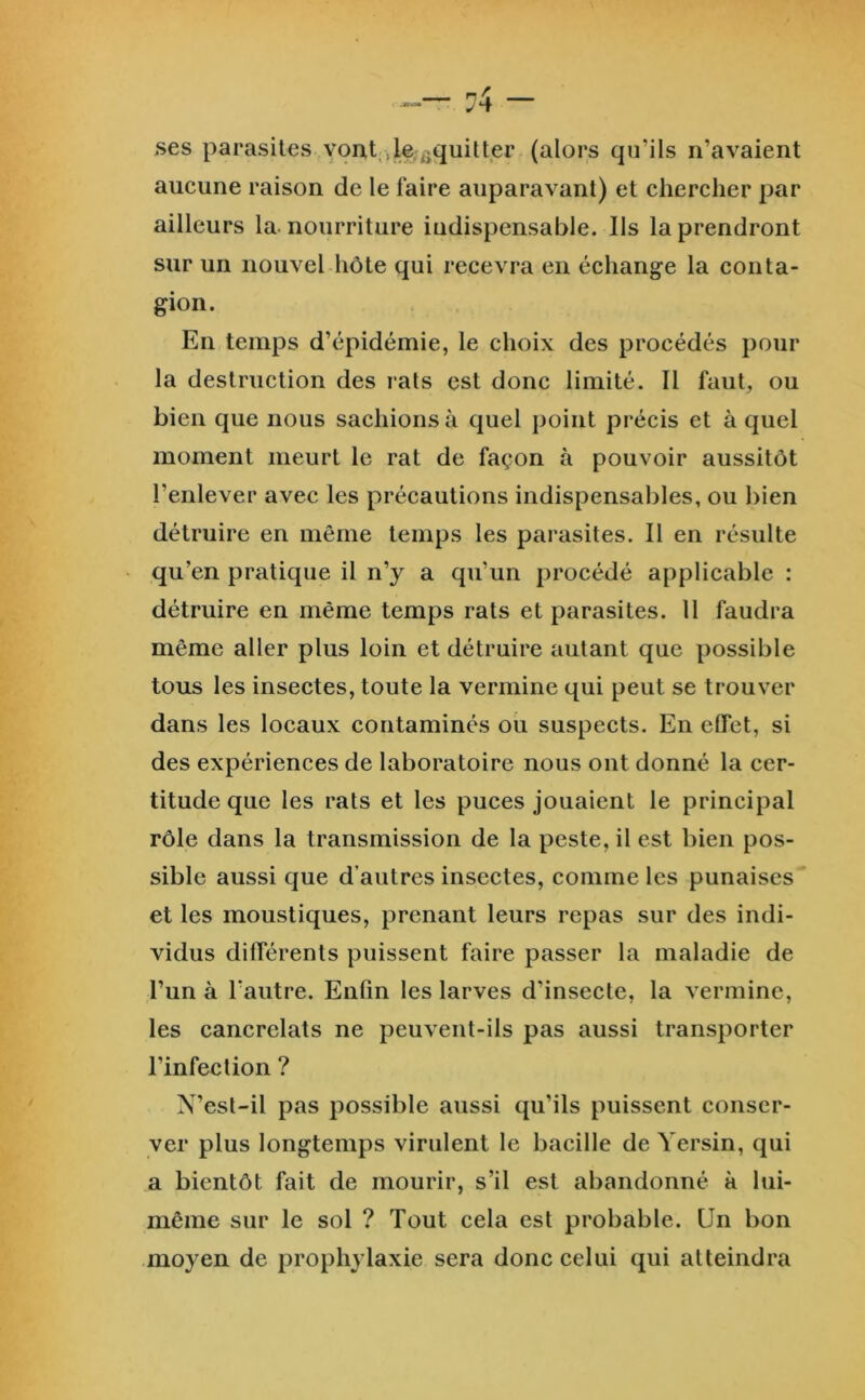 ses parasites vont;,le.^quitter (alors qu’ils n’avaient aucune raison de le faire auparavant) et chercher par ailleurs la. nourriture indispensable. Ils la prendront sur un nouvel hôte qui recevra en échange la conta- gion. En temps d’épidémie, le choix des procédés pour la destruction des rats est donc limité. Il faut, ou bien que nous sachions à quel point précis et à quel moment meurt le rat de façon à pouvoir aussitôt l’enlever avec les précautions indispensables, ou bien détruire en même temps les parasites. Il en résulte qu’en pratique il n’y a qu’un procédé applicable : détruire en même temps rats et parasites. 11 faudra même aller plus loin et détruire autant que possible tous les insectes, toute la vermine qui peut se trouver dans les locaux contaminés ou suspects. En effet, si des expériences de laboratoire nous ont donné la cer- titude que les rats et les puces jouaient le principal rôle dans la transmission de la peste, il est bien pos- sible aussi que d’autres insectes, comme les punaises et les moustiques, prenant leurs repas sur des indi- vidus différents puissent faire passer la maladie de l’un à l’autre. Enfin les larves d’insecte, la vermine, les cancrelats ne peuvent-ils pas aussi transporter l’infection ? N’esl-il pas possible aussi qu’ils puissent conser- ver plus longtemps virulent le bacille de Yersin, qui a bientôt fait de mourir, s’il est abandonné à lui- même sur le sol ? Tout cela est probable. Un bon moyen de prophylaxie sera donc celui qui atteindra